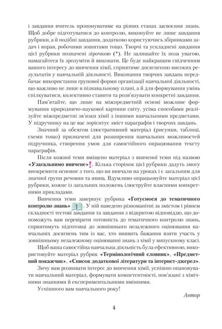 і завдання вчитель пропонуватиме на різних етапах засвоєння знань.
Щоб добре підготуватися до контролю, виконуйте не лише завдання
рубрики, а й подібні завдання, додатково користуючись збірниками за
дач і вправ, робочими зошитами тощо. Творчі та ускладнені завдання
цієї рубрики позначені зірочкою (*). Не залишайте їх поза увагою,
намагайтеся їх зрозуміти й виконати. Це буде найкращим свідченням
вашого інтересу до вивчення хімії, сприятиме досягненню високих ре
зультатів у навчальній діяльності. Виконання творчих завдань перед
бачає використання групової форми організації навчальної діяльності,
що важливо не лише в пізнавальному плані, а й для формування умінь
спілкуватися, колективно ставити та розв’язувати конкретні завдання.
Пам’ятайте, що лише на міжпредметній основі можливе фор
мування природничо наукової картини світу, усіма способами реалі
зуйте міжпредметні зв’язки хімії з іншими навчальними предметами.
У підручнику на це вас зорієнтує зміст параграфів і творчих завдань.
Значний за обсягом ілюстративний матеріал (рисунки, таблиці,
схеми тощо) призначені для розширення навчальних можливостей
підручника, створення умов для самостійного опрацювання тексту
параграфів.
Після кожної теми вміщено матеріал з вивченої теми під назвою
«Узагальнимо вивчене» . Кілька сторінок цієї рубрики дадуть змогу
виокремити основне з того, що ви вивчали на уроках і є загальним для
значної групи речовин та явищ. Вдумливо опрацьовуйте матеріал цієї
рубрики, кожне із загальних положень ілюструйте власними конкрет
ними прикладами.
Вивчення теми завершує рубрика «Готуємося до тематичного
контролю знань» . У ній наведено різноманітні за змістом і рівнем
складності тестові завдання та завдання з відкритою відповіддю, що до
поможуть вам перевірити готовність до тематичного контролю знань,
сприятимуть підготовці до зовнішнього незалежного оцінювання на
вчальних досягнень тим із вас, хто виявить бажання взяти участь у
зовнішньому незалежному оцінюванні знань з хімії у випускному класі.
Щоб ваша самостійна навчальна діяльність була ефективною, вико
ристовуйте матеріал рубрик «Термінологічний словник», «Предмет
ний покажчик», «Список додаткової літератури та інтернет джерел».
Зичу вам розвивати інтерес до вивчення хімії, успішно опановува
ти навчальний матеріал, формувати компетентності, пов’язані з хіміч
ними знаннями й експериментальними вміннями.
Успішного вам навчального року!
Автор
4
!
 