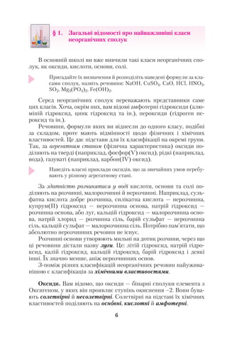 В основній школі ви вже вивчили такі класи неорганічних спо
лук, як оксиди, кислоти, основи, солі.
Пригадайте їх визначення й розподіліть наведені формули за кла
сами сполук, назвіть речовини: NaOH, CuSO4, CaO, HCl, HNO3,
SO2, Mg3(PO4)2, Fe(OH)2.
Серед неорганічних сполук переважають представники саме
цих класів. Хоча, окрім них, вам відомі амфотерні гідроксиди (алю
міній гідроксид, цинк гідроксид та ін.), пероксиди (гідроген пе
роксид та ін.).
Речовини, формули яких ви віднесли до одного класу, подібні
за складом, проте мають відмінності щодо фізичних і хімічних
властивостей. Це дає підстави для їх класифікації на окремі групи.
Так, за агрегатним станом (фізична характеристика) оксиди по
діляють на тверді (наприклад, фосфор(V) оксид), рідкі (наприклад,
вода), газуваті (наприклад, карбон(ІV) оксид).
Наведіть власні приклади оксидів, що за звичайних умов перебу
вають у різному агрегатному стані.
За здатністю розчинятися у воді кислоти, основи та солі по
діляють на розчинні, малорозчинні й нерозчинні. Наприклад, суль
фатна кислота добре розчинна, силікатна кислота — нерозчинна,
купрум(ІІ) гідроксид — нерозчинна основа, натрій гідроксид —
розчинна основа, або луг, кальцій гідроксид — малорозчинна осно
ва, натрій хлорид — розчинна сіль, барій сульфат — нерозчинна
сіль, кальцій сульфат — малорозчинна сіль. Потрібно пам’ятати, що
абсолютно нерозчинних речовин не існує.
Розчинні основи утворюють мильні на дотик розчини, через що
ці речовини дістали назву луги. Це: літій гідроксид, натрій гідро
ксид, калій гідроксид, кальцій гідроксид, барій гідроксид і деякі
інші. Їх значно менше, аніж нерозчинних основ.
З поміж різних класифікацій неорганічних речовин найужива
нішою є класифікація за хімічними властивостями.
Оксиди. Вам відомо, що оксиди — бінарні сполуки елемента з
Оксигеном, у яких він проявляє ступінь окиснення –2. Вони бува
ють солетвірні й несолетвірні. Солетвірні на підставі їх хімічних
властивостей поділяють на осноовні, кислотні й амфотерні.
6
§ 1. Загальні відомості про найважливіші класи
неорганічних сполук
 