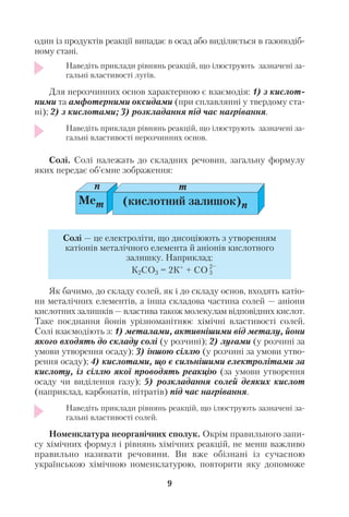 один із продуктів реакції випадає в осад або виділяється в газоподіб
ному стані.
Наведіть приклади рівнянь реакцій, що ілюструють зазначені за
гальні властивості лугів.
Для нерозчинних основ характерною є взаємодія: 1) з кислот
ними та амфотерними оксидами (при сплавлянні у твердому ста
ні); 2) з кислотами; 3) розкладання під час нагрівання.
Наведіть приклади рівнянь реакцій, що ілюструють зазначені за
гальні властивості нерозчинних основ.
Солі. Солі належать до складних речовин, загальну формулу
яких передає об’ємне зображення:
Як бачимо, до складу солей, як і до складу основ, входять катіо
ни металічних елементів, а інша складова частина солей — аніони
кислотних залишків — властива також молекулам відповідних кислот.
Таке поєднання йонів урізноманітнює хімічні властивості солей.
Солі взаємодіють з: 1) металами, активнішими від металу, йони
якого входять до складу солі (у розчині); 2) лугами (у розчині за
умови утворення осаду); 3) іншою сіллю (у розчині за умови утво
рення осаду); 4) кислотами, що є сильнішими електролітами за
кислоту, із сіллю якої проводять реакцію (за умови утворення
осаду чи виділення газу); 5) розкладання солей деяких кислот
(наприклад, карбонатів, нітратів) під час нагрівання.
Наведіть приклади рівнянь реакцій, що ілюструють зазначені за
гальні властивості солей.
Номенклатура неорганічних сполук. Окрім правильного запи
су хімічних формул і рівнянь хімічних реакцій, не менш важливо
правильно називати речовини. Ви вже обізнані із сучасною
українською хімічною номенклатурою, повторити яку допоможе
9
Mem
n m
(кислотний залишок)n
Солі — це електроліти, що дисоціюють з утворенням
катіонів металічного елемента й аніонів кислотного
залишку. Наприклад:
К2СО3 = 2К+
+ СО 2–
3
 