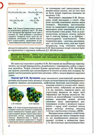 )
Органічні сполуки
1
СН3-СН2-СН2-СН2-ОН
СН3-СН-СН2 -ОН
СНз
СН3-СН2-СН-СН3
ОН
СНз
СНз-С-ОН
СНз
Мал. 1.6. Спирти-ізомери мають однако­
ву молекулярну формулу (яку?). За часів
О.М. Бутлерова був відомий лише один з
ізомерів (3), який добували з рослинної
сировини. Існування інших трьох він пе­
редбачив, синтезував їх, вивчив власти­
вості {спрогнозуйте, однаковими чи різ­
ними виявилися властивостіцихсполук)
че підтвердив свої припущення син­
тезом низки сполук, які до того часу
не були відомі (приклад наведено на
малюнку 1 .6 ).
Важливим є висновок О.М. Бутле­
рова, який викладено у статті «Про
різні способи пояснення деяких видів
ізомерії». Науковець наголошував:
якщо за однакового складу речовини
виявляють різні властивості, то й хі­
мічна будова в них різна. Тож за влас­
тивостями речовини можна судити
про Ті хімічну будову, а за будовою -
спрогнозувати властивості. Тобто
теорія (від грец. - розгляд, досліджен­
ня) - це система знань, яка має перед-
бачувальну силу стосовно певного
явища {поміркуйте, чому створення О.М. Бутлеровим теорії хімічної будо­
ви порівнюють з науковим подвигом Д.І. Менделєєва).
Дізнайтеся більше... 2008 р. було засновано Золоту медаль імені О.М. Бут­
лерова, яку Російська академія наук присуджує за видатні праці в галузі
органічної хімії.
На прикладі наукового доробку О.М. Бутлерова ви мали нагоду пересвід­
читися, що теорії формулюють, розробляють і перевіряють згідно з науко­
вим методом. Теорія хімічної будови органічних сполук О.М. Бутлерова
дає цілісне уявлення про закономірності й істотні зв’язки між складом, бу­
довою і застосуванням органічних речовин, тобто є вищою формою наукових
знань.
Наукові Ідеї О.М. Бутлерова щодо залежності властивостей органічних
речовин від будови їхніх молекул згодом дістали блискуче підтвердження і
розвиток завдяки дослідженням, здійсненим багатьма наступними поко-
^ ліннями хіміків в усьому світі. Аналі­
зуючи схему, зображену на малюнку
1.5, ви, напевно, звернули увагу, що
структурна формула не надає всієї
інформації про будову молекули. На­
томість за масштабними і кулестерж-
невими моделями можна дістати
уявлення щодо просторового роз­
ташування атомів у молекулі (прига­
дайте з курсу хімії основної школи
форми молекул метану, етилену
( етену), ацетилену ( етину),ДНК).
Використання новітніх комп’ютер­
них програм дає змогу створити моде­
лі, що відображають розподіл елек­
тронної густини в молекулах (мал.
1.7). Це полегшує прогнозування ймо­
a-D-глюкоза p-D-глюкоза
Мал. 1.7. Комп’ютерна візуалізація про­
сторової структури молекул і розрахунок
їхньої геометричної будови дають змогу
спрогнозувати фізико-хімічні властивості
органічних сполук, наприклад ізомерів
глюкози. Відмінностями в будові цих
ізомерів зумовлено відмінності в будові
структурних ланок крохмалю й целюлози
8
 