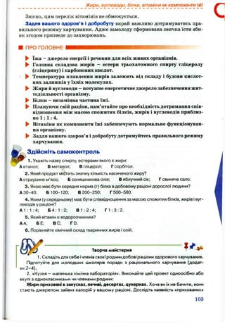 Жири, вуглеводи, білки, вітаміни як компоненти їжі
Звісно, цим перелік вітамінів не обмежується.
Задля вашого здоров’я і добробуту вкрай важливо дотримуватись пра­
вильного режиму харчування. Адже замолоду сформована звичка їсти аби-
як згодом призведе до захворювань.
■ ПРО ГОЛОВНЕ
► їжа - джерело енергії і речовин для всіх живих організмів.
► Головна складова жирів — естери трьохатомного спирту гліцеролу
(гліцерину) і карбонових кислот.
^ ^ Температура плавлення жирів залежить від складу і будови кислот­
них залишків у їхніх молекулах.
► Жири іі вуглеводи —потужне енергетичне джерело забезпечення жит­
тєдіяльності організму.
► Білки - незамінна частина їжі.
^ Плануючи свій раціон, пам’ятайте про необхідність дотримання спів­
відношення між масою спожитих білків, жирів і вуглеводів приблиз­
но 1 : 1 :4.
► Вітаміни як компоненти їжі забезпечують нормальне функціонуван­
ня організму.
► Задля вашого здоров’я і добробуту дотримуйтесь правильного режиму
харчування.
Здійсніть самоконтроль
1. Укажіть назву спирту, естерами якого є жири:
А етанол; Б метанол; Вгліцерол; Г сорбітол.
2. Який продукт містить значну кількість насиченого жиру?
Астраусине м’ясо; Б соняшникова олія; В яблучний сік; Г свиняче сало.
3. Якою має бути середня норма (г) білка вдобовому раціоні дорослої людини?
АЗО-40; Б 100-120; В200-250; Г500-580.
4. Яким (у середньому) має бути співвідношення за масою спожитих білків, жирів і вуг­
леводів у раціоні?
А1:1:4; Б4; 1: 2; В 1:2:4; Г 1 :З : 2.
5. Який вітамін є водорозчинним?
А А; БЕ; ВС; ГО.
6 . Порівняйте хімічний склад тваринних жирів і олій.
^ 1 ^
Творча майстерня
1. Складіть для себе ічленів своєїродини добові раціони здорового харчування.
Підготуйте для молодших школярів поради з раціонального харчування (додат­
ки 2 -4 ).
2. «Кухня - маленька хімічна лабораторія». Виконайте цей проект одноосібно або
вкупі з однокласниками чи членами родини:
Жири приховані в закусках, печиві, десертах, цукерках. Хоча виїх не бачите, вони
стають джерелом зайвих калорій у вашому раціоні. Дослідіть наявність «прихованих»
103
 