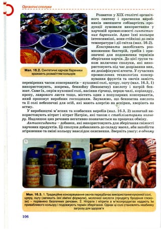 о
Органічні сполуки
Розвиток у XIX столітті органіч­
ного синтезу і прагнення вироб­
ників зменшити собівартість про­
дукції зумовили використання у
харчовій промисловості синтетич­
них барвників. Адже їхні кольори
інтенсивніші, вони стійкіші до змін
температури і дії світла (мал. 16.2).
Консерванти запобігають роз­
множенню бактерій, грибів і при­
значені для подовження термінів
зберігання харчів. До цієї групи та­
кож включено сполуки, які вико­
ристовують під час дозрівання вин,
як дезінфікуючі агенти. У сучасних
промислових технологіях консер­
вування фруктів та овочів замість
перевірених часом консервантів - кухонної солі, цукру, оцту (мал. 16.3, 1)
використовують, зокрема, бензойну (бензоатну) кислоту і натрій бен-
зоат. Саме їх, окрім кухонної солі, насіння гірчиці, перцю чилі, коріандру,
кропу, лаврового листя тощо, містить один з популярних консервантів,
який пропонує виробник господиням. Зауважмо, ш;о бензоатна кислота
та її солі небезпечні для осіб, які мають алергію на аспірин, хворіють на
астму.
У виробництві м’ясних та ковбасних виробів (мал. 16.3, 2) зазвичай ви­
користовують нітрит і нітрат Натрію, які також є стабілізаторами кольо­
ру. Надлишок цих речовин негативно позначається на процесах обміну.
Антиоксиданти - добавки, які використовують для зберігання свіжості
харчових продуктів. Ці сполуки добавляють до складу масел, аби запобігти
згіркненню та зміні кольору внаслідок окиснення. Зверніть увагу: в одному
Мал. 16.2. Синтетичні харчові барвники
вражають розмаїттям кольорів
Мал. 16.3.1. Традиційне консервування овочів передбачає використання кухонної солі,
цукру, оцту {запишіть їхні хімічні формули), молочної кислоти (продукту бродіння глюко­
зи) - порівняно безпечних речовин. 2. Нітрати і нітрити в м’ясопродуктах надають їм
привабливого кольору і подовжують термін зберігання. Однак ці солі становлять неабияку
загрозу для здоров’я
106
 