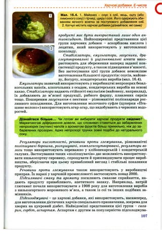 Харчовідобавки. Е-числа
Мал. 16.4. 1, Майонез - соус з олії, яєць, оцту (або
лимонного соку) і гірчиці, цукру ісолі. І^^огоодержують зби­
ванням яєчного жовтка за поступового добавляння олії.
2. Кетчуп містить харчові добавки (дізнайтеся, які саме)
продукті має бути використаний лише один ан­
тиоксидант. Найпоширеніші представники цієї
групи харчових добавок - аскорбінова кислота і
лецитин, який використовують у виготовленні
шоколаду.
Стабілізатори, емульгатори, загусники, дра-
глеутворювальні й ущільнювальні агенти вико­
ристовують для збереження наперед заданої кон­
систенції продукту, а також підвищ;ення в’язкості.
Без застосування цієї групи добавок неможливе
виготовлення більшості продуктів: соусів, майоне­
зу, йогурту, кондитерських виробів (мал. 16.4).
Емульгатори зазвичай використовують у виробництві непрозорих безал­
когольних напоїв, алкогольних з осадом, кондитерських виробів на основі
какао. Стабілізатори надають стійкості емульсіям (майонезу, наприклад),
їх добавляють до м’ясної продукції, рибного фаршу, плавлених сирків
тош;о. Поширеним загусником є пектини - різноманітні полісахариди рос­
линного походження. Для виготовлення молочного суфле (цукерки «Пта­
шине молоко») використовують агар-агар, ш;о видобувають з червоних водо­
ростей.
Дізнайтеся більш е... Чи готові ви вибирати харчові продукти свідомо?
Маркетингові дослідження довели, що споживач ставиться до забарвлених
непрозорих (мутних) напоїв з ароматом фруктів більш прихильно, ніж до за­
барвлених прозорих. Адже непрозорі трунки зовні подібні до натурального
соку.
Регулятори кислотності, речовини проти злежування, різноманітні
поліпшувачі борошна, розпушувачі, комплексоутворювачі, регулятори во­
логи тош;о використовують переважно у хлібопекарській і кондитерській
галузях. Застосування таких «поліпшувачів» дає можливість використову­
вати низькосортну сировину, спрощувати й пришвидшувати процес вироб­
ництва, зберігаючи при цьому привабливий вигляд і стабільні показники
продукту.
Речовини проти злежування також використовують у виробництві
приправ. їх наразі у харчовій промисловості застосовують понад 2 0 0 0 .
Підсилювачі смаку та аромату посилюють смакове сприйняття, на­
дають продукту привабливого, апетитного запаху. Наприклад, натрій
глютамат почали використовувати з 1908 року для виготовлення виробів
з низькосортного мороженого м’яса, а також із сої та інших подібних за­
мінників.
Підсолоджувачі - це харчові добавки, які використовують, насамперед,
для виготовлення дієтичних харчів спеціального призначення, зокрема для
хворих на цукровий діабет. Найвідоміші представники цієї групи - саха­
рин, сорбіт, аспартам. Аспартам є другим за популярністю підсолоджува-
107
С
 