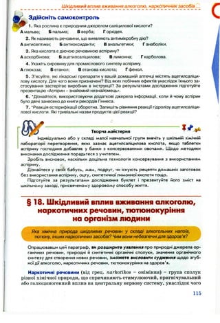 Шкідливий вплив вживання алкоголю, наркотичних засобів...
Здійсніть самоконтроль
1. Яка рослина є природним джерелом саліцилової кислоти?
А мальва; Б пальма; В верба; Г орхідея.
2. Як називають речовини, що виявляють антимікробну дію?
А антисептики: Б антиоксиданти; В анальгетики; Ганаболіки.
3. Яка кислота є діючою речовиною аспірину?
А аскорбінова; Б ацетилсаліцилова; В лимонна; Г карболова.
4. Укажіть сировину для промислового синтезу аспірину.
А глюкоза; Б етанол; В етанова кислота; Г фенол.
5. З’ясуйте, які лікарські препарати у вашій домашній аптечці містять ацетилсаліци­
лову кислоту. Для чого вони призначені? Від яких побічних ефектів унаслідок їхнього за­
стосування застерігає виробник в інструкції? За результатами дослідження підготуйте
презентацію «Аспірин - знайомий незнайомець».
6 . ‘Дізнайтеся, використовуючи додаткові джерела інформації, коли й чому аспірин
було двічі занесено до книги рекордів Гіннеса.
7. ‘ Реакція естерифікації оборотна. Запишіть рівняння реакції гідролізу ацетилсаліци­
лової кислоти. Які тривіальні назви продуктів цієї реакції?
Творча майстерня
Індивідуально або у складі малої навчальної групи вивчіть у шкільній хімічній
лабораторії перетворення, яких зазнає ацетилсаліцилова кислота, якщо таблетки
аспірину господиня добавляє у банки з консервованими овочами. Щодо методики
виконання дослідження порадьтеся з учителем.
Зробіть висновок, наскільки доцільна технологія консервування з використанням
аспірину.
Дізнайтеся у своїх бабусь, мам, подруг, чи існують рецепти домашніх заготовок
без використання аспірину, оцту, синтетичної лимонної кислоти тощо.
Підготуйте за результатами дослідження буклет і презентуйте його зміст на
шкільному заході, присвяченому здоровому способу життя.
§ 18. Шкідливий вплив вживання сілкоголю,
наркотичних речовин, тютюнокуріння
на організм людини
Яка хімічна природа шкідливих речовин у складі алкогольних напоїв,
тютюну, інших наркотичних засобів? Чим вони небезпечнідля здоров’я?
Опрацювавши цей параграф, ви розширите уявлення про природні джерела ор­
ганічних речовин, природні й синтетичні органічні сполуки, значення органічного
синтезу для створення нових речовин, зможете висловити судження щодо згуб­
ної дії алкоголю, наркотичних речовин, тютюнокуріння на здоров'я.
Наркотичні речовини (від грец. narkotikos - оніміння) - група сполук
різної хімічної природи, що спричиняють стимулюючий, пригнічувальний
або галюципогенний вплив на центральну нервову систему, унаслідок чого
115
 