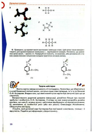 Органічні сполуки
В н Н
Н -С -6 -0 -Н
І і
н н
д н н н
І І І
н -с -с -с -н
І І І
н н н
6. 'Доведено, що аромат ванілі заспокоює ізменшує стрес. ІДей запах також викорис­
товують для ароматизування помешкань і... відлякування комарів. Речовина, що зумов­
лює запах ванілі, - ванілін (1). Поміркуйте й поясніть, чи можливо, аби речовина (2) з та­
ким самим якісним і кількісним складом практично не мала запаху.
( 1)
■он
О -С Н з
(2)
Творча майстерня
Візитну картку завжди асоціюють з пгосподарем. На візитівці, що зберігається
в музеї Казанської хімічної школи, містяться лише повні прізвище, ім'я та по батькові
О .М . Бутлерова. Впадає в око, що лівий нижній куток картки був загнутий (про що це
свідчить?).
Використовуючи додаткові джерела інформації, дізнайтеся більше про наукові
здобутки і особистість О .М . Бутлерова. З огляду на нові знання розробіть дизайни
візитівок, що мали б, на вашу думку, найточніше відображати: а) наукові досягнення;
б) захоплення; в) особистісні риси (або все разом) Олександра Михайловича.
Обґрунтуйте свій підхід.
З'ясуйте, який дотепний жарт Бутлерова був пов'язаний з візитівкою, точніше - її
відсутністю. Подайте цю інформацію у формі коміксу.
10
 