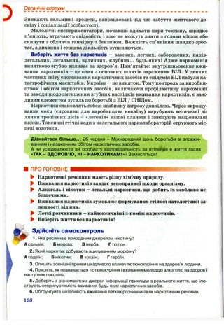 Органічні сполуки
Зникають гальмівні процеси, напрацьовані під час набуття життєвого до­
свіду і соціалізації особистості.
Малолітні експериментатори, почавши вдихати пари токсину, швидко
п’яніють, втрачають свідомість і вже не можуть зняти з голови мішок або
скинути з обличчя ганчірку з бензином. Важкість сп’яніння швидко зрос­
тає, а дихання і серцева діяльність зупиняються.
Виберіть життя без наркотиків - важких, легких, заборонених, напів­
легальних, легальних, вуличних, клубних... будь-яких! Адже наркоманія
винятково згубно впливає на здоров’я. Пам’ятайте: внутрішньовенне вжи­
вання наркотиків - це один з основних шляхів зараження ВІЛ. У деяких
частинах світу споживання наркотичних засобів та епідемія ВІЛ набули ка­
тастрофічних масштабів. Україна - не виняток. Тому контроль за виробни­
цтвом і обігом наркотичних засобів, включаючи профілактику наркоманії
та заходи щодо зменшення згубних наслідків вживання наркотиків, є важ­
ливим елементом зусиль по боротьбі з ВІЛ / СНІДом.
Наркотики становлять собою неабияку загрозу довкіллю. Через вирош;у-
вання коки (сировини для виробництва кокаїну) вирубують величезні ді­
лянки тропічних лісів - «легенів» нашої планети і знипцують національні
парки. Токсичні стічні води з нелегальних нарколабораторій отруюють міс­
цеві водотоки.
Дізнайтеся більш е... 26 червня - Міжнародний день боротьби зі зловжи­
ванням і незаконним обігом наркотичних засобів.
А чи усвідомлюєте ви особисту відповідальність за втілення в життя гасла
«ТАК - ЗДОРОВ’Ю, Ні - НАРКОТИІ<АМ!»? Замисліться!
■ ПРОГОЛОВНЕ '
► Наркотичні речовини мають різну хімічну природу.
► Вживання наркотиків завдає непоправної шкоди організму.
► Алкоголь і нікотин —легальні наркотики, що робить їх особливо не­
безпечними.
► Вживання наркотиків зумовлює формування стійкої патологічної за­
лежності від них.
► Леткі розчинники - найтоксичніші з-поміж наркотиків.
^ Виберіть життя без наркотиків!
Здійсніть самоконтроль
1. Яка рослина є природним джерелом нікотину?
А сальвія: Б морква; В верба; Г тютюн.
2. Який наркотик добувають ацилуванням морфіну?
А кодеїн; Б нікотин; В кокаїн; Г героїн.
3. Опишіть зовнішні прояви шкідливого впливу тютюнокуріння на здоров’я людини.
4. Поясніть, як позначається тютюнокуріння і вживання молоддю алкоголю на здоров’ї
наступних поколінь.
5. Доберіть з різноманітних джерел інформації приклади з реального життя, що ілю­
струють неприпустимість вживання будь-яких наркотичних засобів.
6 . Обґрунтуйте шкідливість вживання летких розчинників як наркотичних речовин.
120
 