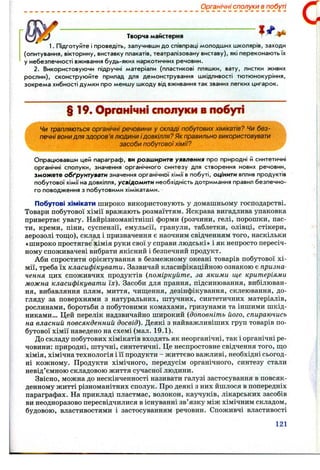 Творча майстерня ^ ^ ^
1. Підготуйте і проведіть, залучивши до співпраці молодших школярів, заходи
(опитування, вікторину, виставку плакатів, театралізовану виставу), які переконають їх
у небезпечності вживання будь-яких наркотичних речовин.
2. Використовуючи підручні матеріали (пластикові пляшки, вату, листки живих
рослин), сконструюі^те прилад для демонстрування шкідливості тютюнокуріння,
зокрема хибності думки про меншу шкоду від вживання так званих легких цигарок.
§ 19. Органічні сполуки в побуті
Чи трапляються органічні речовини у складі побутових хімікатів? Чи без­
печні вони для здоров 'я людини ідовкілля? Як правильно використовувати
засоби побутовоїхімії?
Опрацювавши цей параграф, ви розширите уявлення про природні й синтетичні
органічні сполуки, значення органічного синтезу для створення нових речовин,
зможете обґрунтувати значення органічної хімії в побуті, оцінити вплив продуктів
побутової хімії на довкілля, усвідомити необхідність дотримання правил безпечно­
го поводження з побутовими хімікатами.
Побутові хімікати широко використовують у домашньому господарстві.
Товари побутової хімії вражають розмаїттям. Яскрава вигадлива упаковка
привертає увагу. Найрізноманітніші форми (розчини, гелі, порошки, пас­
ти, креми, піни, суспензії, емульсії, гранули, таблетки, олівці, стікери,
аерозолі тош,о), склад і призначення є наочним свідченням того, наскільки
«широко простягає хімія руки свої у справи людські» і як непросто пересіч­
ному споживачеві вибрати якісний і безпечний продукт.
Аби спростити орієнтування в безмежному океані товарів побутової хі­
мії, треба їх класифікувати. Зазвичай класифікаційною ознакою є призна­
чення цих споживчих продуктів (поміркуйте, за якими ще критеріями
можна класифікувати їх). Засоби для прання, підсинювання, вибілюван­
ня, вибавляння плям, миття, чищення, дезінфікування, склеювання, до­
гляду за поверхнями з натуральних, штучних, синтетичних матеріалів,
рослинами, боротьби з побутовими комахами, гризунами та іншими шкід­
никами... Цей перелік надзвичайно широкий (доповніть його, спираючись
на власний повсякденний досвід). Деякі з найважливіших груп товарів по­
бутової хімії наведено на схемі (мал. 19.1).
До складу побутових хімікатів входять як неорганічні, так і органічні ре­
човини: природні, штучні, синтетичні. Це неспростовне свідчення того, ш;о
хімія, хімічна технологія і її продукти - життєво важливі, необхідні сьогод­
ні кожному. Продукти хімічного, передусім органічного, синтезу стали
невід’ємною складовою життя сучасної людини.
Звісно, можна до нескінченності називати галузі застосування в повсяк­
денному житті різноманітних сполук. Про деякі з них йшлося в попередніх
параграфах. На прикладі пластмас, волокон, каучуків, лікарських засобів
ви неодноразово пересвідчилися в існуванні зв’язку між хімічним складом,
будовою, властивостями і застосуванням речовин. Споживчі властивості
Органічні сполуки в побуті
121
 