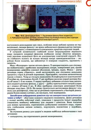 Органічні сполуки в побуті
2
Мал. 19.2. Денатурація білка. 1. Під впливом фенолу білок зсідається.
2. Руйнування водневих зв’язків у молекулі білка під впливом етанолу (яка структура
білка руйнується внаслідок цього?)
поступового розкладання цих смол, особливо якщо меблеві кромки не гер­
метизовані, випари фенолу і не менш небезпечного формальдегіду (метана-
лю) потрапляють у помешкання й зумовлюють хронічне отруєння людей.
У сучасній косметології глибокий пілінг (відлущування верхнього
шару шкірного покриву) фенолом позбавляє шкіру обличчя зморщок,
тому реклама позиціонує його як альтернативу пластичній хірургії. Піс­
ля глибокого пілінгу за кілька місяців шкіра самовідновлюється - ви­
робляє білок колаген, що забезпечує її поверхні гладкість, пружність і
свіжість.
Мазь «Фукорцин» також містить фенол. Її використовують для лікуван­
ня гнійничкових і грибкових захворювань шкіри, поверхневих ран, ерозій
(поверхневих дефектів слизової оболонки), тріщин, саден. Фенол - діюча
речовина спрею «Орасепт», який застосовують для лікування запальних
процесів у горлі й ротовій порожнині. Пригадайте, сильним антисептиком
також є етанол. Чому ці сполуки виявляють дезінфікувальні властивості?
З’ясуймо це, виконавши дослід. У дві пробірки наллємо порції розчину біл­
ка об’ємом 1-2 мл кожна. У першу пробірку добавимо стільки само насиче­
ного водного розчину фенолу, у другу - дрібку кристалічного натрій хлори­
ду і етанол об’ємом 2 мл. В обох пробірках унаслідок денатурації білка
випадає осад (мал. 19.2). На цьому ґрунтується застосування фенолу і ета­
нолу для дезінфекції, тому що ці речовини спричиняють у бактерій денату­
рацію білків живих клітин і, як наслідок, їхнє відмирання.
Запобігання забрудненню довкілля під час використання органічних ре­
човин у побуті - обов’язок кожного свідомого споживача. Деякі речовини
у складі засобів побутової хімії, упаковки і продуктів їхньої переробки
становлять неабияку небезпеку для людини і довкілля. Вони токсичні
для живих організмів, спричиняють руйнування озонового шару, сприя­
ють глобальним змінам клімату, порушують екосистеми у водоймах,
ґрунтах.
За ступенем ризику для здоров’я людини найбільш небезпечними є такі
речовини:
• канцерогени, що спричиняють ракові захворювання;
123
 