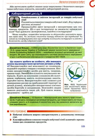 Органічні сполуки в побуті
Аби застосувати здобуті знання щодо маркування і безпечного викорис­
тання побутових хімікатів, виконайте лабораторний дослід.
Лабораторний дослід 8
Ознайомлення зі змістом інструкцій до товарів побутової
хімії
Роздивіться етикетки товарів побутової хімії. Яку інформа­
цію вони містять?
Проаналізуйте зміст інструкцій з використання цих спо­
живчих продуктів. Що в цих інструкціях ви вважаєте найважливі­
шим? Чим зумовлені застереження, наведені в інструкціях?
*Якщо потрібно, скоригуйте інструкцію та обґрунтуйте доцільність внесе­
них вами змін. Чи містить етикетка товару відомості про виробника? Чи
готові ви поінформувати його про потребу поліпшити інструкцію чи якість і
безпечність засобу побутової хімії?
с
Дізнайтеся більше... З 2004 року знак «Екологічно чисто та безпечно» (мал.
19.3) представляє Україну в Глобальній мережі екологічного маркування -
Global Ecolabelling Network (GEN) - незалежної асоціації організацій, до якої
входять 36 країн світу, що впроваджують системи екологічного маркування
згідно з добровільним міжнародним стандартом ISO 14024.
Що можете зробити ви особисто, аби зменшити
ризики від використання органічних речовин у побу­
ті? Використовуйте свої можливості як споживача,
надавайте перевагу товарам з екомаркуванням. Еко­
номно використовуйте засоби для миття, чищення,
прання тощо. Зменшуйте кількість пакувальних ма­
теріалів. Ходіть за покупками з кошиком або полот­
няною торбинкою замість поліетиленових пакетів.
Сортуйте сміття. Використовуйте гній і компост для
підживлення рослин на прибудинковій території чи
дачній ділянці, мінімізуйте використання хімічних
засобів боротьби зі шкідниками. Пояснюйте людям
навколо доцільність таких дій. Цей список можна
продовжити - зробіть це!
Мал. 19.3. Український
знак екологічного марку­
вання «Екологічно чисто
та безпечно»
Дізнайтеся більше... 15 березня - Міжнародний день захисту прав спожи­
вачів. У цей день громадські організації нагадують, що товари мають не тільки
споживчі якості, а й соціальну й екологічну ціну, яку довелося заплатити за
їхнє виробництво.
ПРОГОЛОВНЕ
^ Побутові хімікати широко використовують у домашньому господар­
стві.
^ Класифікаційною ознакою товарів побутової хімії зазвичай є призна­
чення цих споживчих продуктів.
125
 