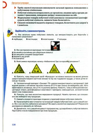Органічні сполуки
► Треба знати й неухильно виконувати загальні правила поводження з
побутовими хімікатами.
► Побутові хімікати потрапляютьдо організму людини крізь органиди­
хання і травлення, поверхню шкіри і пошкодження на ній.
^ Маркування товарів побутової хіміїдопомагає споживачеві ідентифі­
кувати побутові хімікати, оцінити їхню безпечність.
^ Свідомі споживачі надають перевагутоварам, безпечнимдля здоров’я
і довкілля.
Здійсніть самоконтроль
1. Яка загальна назва побутових хімікатів, що використовують для боротьби з
гризунами-шкідниками?
А гербіциди; Б пестициди; В інсектициди; Г зооциди.
2. Яке застереження відповідає піктограмі
А Не міняйте контейнер для зберігання хімікату!
Б Не змішуйте з іншими продуктами!
В Бережіть від дітей!
Г Не ковтайте!
3. Який символ відповідає напису «Небезпечно! їдкі та корозійні речовини»?
В
4. Поясніть, чому лікарський засіб «Фукорцин» не можна наносити на великі ділянки
шкіри й використовувати вагітним жінкам та під час годування груддю, а також дітям ві­
ком до 12 років.
5. ‘Антисептичний препарат «Сановет-70» широко використовують у ветеринарії. Цей
водний розчин з об’ємною часткою етанолу 67,5 % має сильну антимікробну дію, його
ефективність не менша, ніж у З %-го розчину фенолу. Поясніть, чому зі збільшенням кон­
центрації спирту дезінфікувальні властивості препарату зменшуються, антисептичний
ефект стає поверхневим.
6 . Поясніть, що таке екологічне маркування продукції. Назвіть причини, що спонука­
ють вас вибирати таку продукцію.
7. Наведіть конкретні приклади згаданих у параграфі форм побутових хімікатів.
8. Проаналізуйте зміст етикеток та інструкцій товарів побутової хімії, що є у вашій осе­
лі. Які з них містять небезпечні речовини? Які мають екологічне маркування? Результати
дослідження оформіть як таблицю.
9. Дізнайтеся, чи є у вашій місцевості підприємства, що виробляють побутові хімікати.
Підготуйте стисле повідомлення про їхню продукцію.
126
 