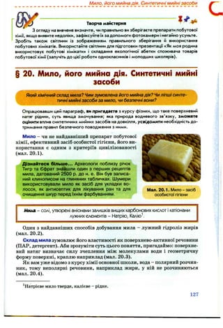 Мило, його мийна дія. Синтетичні мийні засоОи
----------
Творча майстерня ^
З огляду на вивчене визначте, чи правильно ви зберігаєте препарати побутової
хімії, якщо виявите недоліки, зафіксуйте їх за допомоги фотокамери і негайно усуньте.
Зробіть також світлини із зображенням правильного зберігання й використання
побутових хімікатів. Використайте світлини для підготовки презентації «Як моя родина
використовує побутові хімікати» і складання екологічної абетки споживача товарів
побутової хімії (залучіть до цієї роботи однокласників і молодших школярів).
§ 20. Мило, його мийна дія. Синтетичні мийні
засоби
Який хімічний склад мила? Чим зумовлена його мийна дія? Чи ліпші синте­
тичні мийні засоби за мило, чи безпечні вони?
Опрацювавши цей параграф, ви пригадаєте з курсу фізики, що таке поверхневий
натяг рідини, суть явища змочування; яка природа водневого зв'язку, зможете
оцінити вплив синтетичних мийних засобів на довкілля, усвідомити необхідність до­
тримання правил безпечного поводження з ними.
Мило - чи не найдавніший препарат побутової
хімії, ефективний засіб особистої гігієни, його ви­
користання є одним з критеріїв цивілізованості
(мал. 2 0 .1 ).
Дізнайтеся більше... Археологи поблизу річок
Тигр та Єфрат знайшли один з перших рецептів
мила, датований 2500 р. до н. е. Він був записа­
ний клинописом на глиняних табличках. Шумери
використовували мило як засіб для укладки во­
лосся, як антисептик для лікування ран та для Мал, 20.1. Мило-засіб
очищення шкур перед їхнім фарбуванням. особистої гігієни
Мила - солі, утворені аніонами залишків вищих карбонових кислот і катіонами
лужних елементів - Натрію, Калію
Один з найдавніших способів добування мила - лужний гідроліз жирів
(мал. 2 0 .2 ).
Склад мила зумовлює його властивості як поверхнево-активної речовини
(ПАР, детергент). Аби зрозуміти суть цього поняття, пригадаймо: поверхне­
вий натяг визначає силу зчеплення між молекулами води і геометричну
форму поверхні, краплю наприклад (мал. 20.3).
Як вам уже відомо з курсу хімії основної школи, вода - полярний розчин­
ник, тому неполярні речовини, наприклад жири, у ній не розчиняються
(мал, 20.4).
^Натрієве мило тверде, калієве - рідке.
127
 