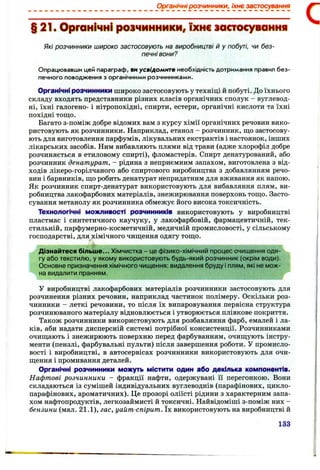 Органічні розчинники, їхнє застосування
§ 21. Органічні розчинники, їхнє застосування
Які розчинники широко застосовують на виробництві й у побуті, чи без­
печні вони?
Опрацювавши цей параграф, ви усвідомите необхідність дотримання правил без­
печного поводження з органічними розчинниками.
Органічні розчинники широко застосовують у техніці й побуті. До їхнього
складу входять представники різних класів органічних сполук - вуглевод­
ні, їхні галогено- і нітропохідні, спирти, естери, органічні кислоти та їхні
похідні тощо.
Багато з-поміж добре відомих вам з курсу хімії органічних речовин вико­
ристовують як розчинники. Наприклад, етанол - розчинник, що застосову­
ють для виготовлення парфумів, лікувальних екстрактів і настоянок, інших
лікарських засобів. Ним вибавляють плями від трави (адже хлорофіл добре
розчиняється в етиловому спирті), фломастерів. Спирт денатурований, або
розчинник денатурат, - рідина з неприємним запахом, виготовлена з від­
ходів лікеро-горілчаного або спиртового виробництва з добавлянням речо­
вин і барвників, що робить денатурат непридатним для вживання як напою.
Як розчинник спирт-денатурат використовують для вибавляння плям, ви­
робництва лакофарбових матеріалів, знежирювання поверхонь тощо. Засто­
сування метанолу як розчинника обмежує його висока токсичність.
Технологічні можливості розчинників використовують у виробництві
пластмас і синтетичного каучуку, у лакофарбовій, фармацевтичній, тек­
стильній, парфумерно-косметичній, медичній промисловості, у сільському
господарстві, для хімічного чищення одягу тощо.
Дізнайтеся більш е... Хімчистка - це фізико-хімічний процес очищення одя­
гу або текстилю, у якому використовують будь-який розчинник (окрім води).
Основне призначення хімічного чищення: видалення бруду і плям, які не мож­
на видалити пранням.
У виробництві лакофарбових матеріалів розчинники застосовують для
розчинення різних речовин, наприклад частинок полімеру. Оскільки роз­
чинники - леткі речовини, то після їх випаровування первісна структура
розчинюваного матеріалу відновлюється і утворюється плівкове покриття.
Також розчинники використовують для розбавляння фарб, емалей і ла­
ків, аби надати дисперсній системі потрібної консистенції. Розчинниками
очищають і знежирюють поверхню перед фарбуванням, очищують інстру­
менти (пензлі, фарбувальні пульти) після завершення роботи. У промисло­
вості і виробництві, в автосервісах розчинники використовують для очи­
щення і промивання деталей.
Органічні розчинники можуть містити один або декілька компонентів.
Нафтові розчинники - фракції нафти, одержувані її перегонкою. Вони
складаються із сумішей індивідуальних вуглеводнів (парафінових, цикло-
парафінових, ароматичних). Це прозорі оліїсті рідини з характерним запа­
хом нафтопродуктів, легкозаймисті й токсичні. Найвідоміші з-поміж них -
бензини (мал. 2 1 .1 ), гас, уайт-спірит. їх використовують на виробництві й
133
 
