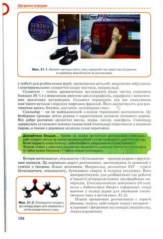 Органічні сполуки
В ЛОША
Мал. 21.1. Бензин-калоша свого часу названий так через застосування
в гумовому виробництві як розчинника
у побуті для розбавляння фарб, промивання деталей, видалення забруднень
і консервувальних покриттів (шару мастила, наприклад).
Сольвент - суміш ароматичних вуглеводнів (їхня частка становить
близько 56 %) з невеликим вмістом циклопарафінів, парафінів і ненасиче-
них циклічних вуглеводнів. Сольвент отримують під час коксування
кам’яного вугілля і піролізу нафтових фракцій. Його застосовують для роз­
чинення масел, бітумів, каучуків, полімерних смол.
Скипидар - чи не найвідоміший з-поміж терпенових розчинників. Це
безбарвна прозора летка рідина з характерним запахом соснового дерева.
Він добре розчиняє органічні масла, жири, смоли, каніфоль. Скипидар
одержують із соснової живиці (живичний скипидар) перегонкою з водяною
парою, а також з деревини шляхом сухої перегонки.
Дізнайтеся більш е... Креми на основі органічних розчинників (скипидар,
уайт-спірит) ліпше за креми на емульсійній основі захищають взуття в негоду.
Вони надають шкірі блиску і забезпечують збереження її еластичності.
Жирові плями з лайкових рукавичок видаляють сумішшю бензину і скипидару
(2 чайні ложки бензину і 1 чайна ложка скипидару).
Естери метилацетат, етилацетат і бутилацетат - прозорі рідини з фрукто­
вим запахом. Це порівняно дорогі розчинники, застосовують їх зазвичай у
суміші з іншими, більш дешевими. Наприклад, розчинник 647 - суміш
бутилацетату, етилацетату, бутилового спирту й толуолу (толуену). Його
використовують для розбавляння (до робочої
^ ^ Л в’язкості) нітроцелюлозних лакофарбових ма-
W теріалів. Етилацетатом замінюють {дізнай-
 ^ теся з додаткових джерел інформації, чому)
ацетон у складі рідин для змивання косме-
тичного.лаку з нігтів (мал. 2 1 .2 ).
Поміж органічних розчинників є горючі
Мал. 21.2. Етилацетат входить (бензин, толуол, уайт-спірит тош;о) і негорючі -
до складу рідин для змивання з хлоровані і фторовані вуглеводні (наприклад,
НІГТІВкосметичного лаку .
Ч.,___________ ’ J тетрахлорометан).
134
 