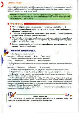 )
Органічні сполуки
на використання водоемульсійних, тиксотропних і порошкових лакофарбо­
вих матеріалів, застосування безповітряних способів нанесення, розпилен­
ня фарб в електростатичному полі. ,
Дізнайтеся більш е... Вміст органічних розчинників у декоративних фарбах,
що мають екомаркування, на 80 % нижчий порівняно з іншими продуктами
лакофарбової промисловості.
ПРО ГОЛОВНЕ
&
► Органічні розчинники широко застосовують у техніці й побуті.
► До складу органічних розчинників входять представники різних кла­
сів органічних сполук.
► Токсична дія органічних розчинників пов’язана з їхньою здатністю
розчинятися в жирах, а також леткістю.
► Органічні розчинники (особливо легкозаймисті рідини) потребують
неухильного дотримання певних правил під час використання, збері­
гання і транспортування.
► Захист довкілля від забруднення органічними розчинниками - на­
гальна і складна проблема.
Здійсніть самоконтроль
1. Який розчинник є полярним?
А етанол; Б бензин-калоша; Вгас; Г уайт-спірит.
2. Який розчинник видобувають з рослинної сировини?
А гас; Б скипидар: В сольвент; Г перхлоретилен.
3. Який розчинниквикористовуютьу медицині для виготовлення настоянок лікарських
рослин?
А етанол; Б метанол; В бензин; Г бутилетаноат.
4. Наведіть приклади розчинників, що добувають фракційною перегонкою нафти.
5. Підготуйте презентацію «Як моя родина безпечно використовує органічні розчинники».
6 . Доведіть з огляду на зміст цього параграфа слушність крилатого вислову Козьми
Пруткова «І терпентин для чогось згодиться».
7. Прочитайте уривок з літературного твору: «На військовому кладовищі на одному з
білих хрестів є напис: “Ласло Гаргань”. Там спить вічним сном гонвед, який під час грабу­
вання гімназійних колекцій випив увесь денатурат з посудини, де були заспиртовані різні
плазуни. Світова війна винищувала людське покоління навіть настоянкою з гадів» (Яро­
слав Гашек. Пригоди бравого вояка Швейка).
Поясніть, що таке денатурат Назвіть причини, які могли призвести до безславної за­
гибелі піхотинця угорської армії.
І /
_
Творча майстерня “
Підготуйте для молодших школярів майстер-клас з виведення плям, аби
довести їм важливість хімічних знань для пересічної людини.
136
 