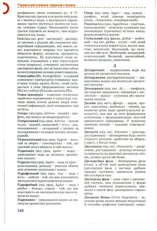 Тлумачний словник термінів і понять
мосферного тиску становить до -4 °С.
Кристалічні ґратки клатратів побудова­
ні з молекул води, у внутрішніх порож­
нинах ґраток містяться молекули газу,
що утворює гідрат. Незаповнені газом
ґратки існувати не можуть, чим відріз­
няються від льоду.
Гелі (від лат. gelo - застигаю) - дисперс­
ні системи з рідким або газуватим дис­
персійним середовищем, які мають де­
які властивості твердих тіл: здатність
зберігати форму, міцність, пружність,
пластичність. Ці властивості гелів зу­
мовлені існуванням у них структурної
сітки (каркаса), утвореної частинками
дисперсної фази, які зв’язані між собою
молекулярними силами різної природи.
Гемоглобін (НЬ, hemoglobin) - головний
компонент еритроцитів (червоних кро­
в’яних тілець крові), білок, який скла­
дається з гема (ферумовмісна частина
НЬ) та глобіну (білкова частина НЬ).
Генна інженерія - комплекс технічних
прийомів перенесення в структуру клі­
тини живої істоти деяких видів гене­
тичної інформації, якої попередньо там
не було.
Гетеро- (від грец. heteros - інший) - пре­
фікс, що вказує на неоднорідність.
Гетерогенний (від грец. heteros - інший
та |д6 <;- рівний, однаковий -І- ysvoq - рід,
походження) - складений з різних за
походженням і складом частин; неодно­
рідний.
Гігроскопічний (від грец. hygros - воло­
гий та skopeo - спостерігаю) - той, що
здатний легко вбирати в себе вологу.
Гідратація (від грец. hydor - вода) -
приєднання води до молекул органіч­
них сполук.
Гідроліз (від грец. hydor - вода та lysis -
розкладання, розпад) - реакція обміну
між різними сполуками і водою.
Гідрофільний (від грец. бсор - вода і
фі^іа - любов) - той, що має властивість
змочуватися (просочуватися) водою.
Гідрофобний (від грец. hydor - вода і
phdbos - боязнь, страх) - той, що має
властивість не змочуватися (не просочу­
ватися) водою.
Гідрування - приєднання водню до мо­
лекули органічної речовини.
Гіпер- (від грец. hyper - над, понад) -
префікс, який означає надмірність
(напр., гіпертонія, гіпербаричний).
Гіпотеза (від грец. hypothesis - підстава,
припущення) - можливе судження про
закономірні (причинні) зв’язки явищ;
форма розвитку науки.
Глобальний (від франц. global - всебіч­
ний - від лат. globus - куля) - той, який
стосується всієї земної кулі, всього люд­
ства; всесвітній. Загальний, що охоп­
лює все або всіх. Всебічний, вичерпний;
комплексний. Великий, масштабний,
великого розмаху,охоплення.
д
Дегідратація - відщеплення води від
молекули органічної сполуки.
Дегідрування (дегідрогенізація) - від­
щеплення водню від молекули органіч­
ної сполуки.
Дезодорація (від лат. de... - префікса,
що означає видалення, знищення і лат.
odoratio - запах) - усунення або маску­
вання запахів.
Дизайн (від англ. design - задум, про­
ект, креслення, малюнок) - термін, що
позначає різні види проектувальної ді­
яльності, яка має на меті формування
естетичних і функціональних якостей
предметного середовища. У вузькому
значенні дизайн - художнє конструю­
вання.
Дискусія (від лат. discussio - розгляд,
дослідження) - обговорення будь-якого
спірного питання, проблеми на зборах,
у пресі, у бесіді тощо.
Дисоціація (від лат. dissociatio - розді­
лення, роз’єднання) - розклад молекул
та кристалів на простіші молекули, ато­
ми, атомні групи або йони.
Дисперсійна фаза - безперервна фаза
(тіло), в об’ємі якої розподілена інша
(дисперсна) фаза у вигляді дрібних
твердих частинок, крапельок рідини
або пухирців газу.
Дисперсна фаза - одна з фаз у дисперс­
ній системі, яка розподілена у формі
дрібних частинок (кристаликів, кра­
пель) в іншій фазі дисперсного середо­
вища.
Діаграми Венна (Venn diagrams) - за­
гальна назва низки методів візуалізації
й способів графічної ілюстрації, широ­
142
 