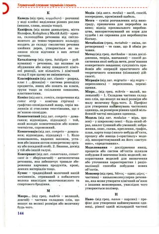 Тлумачний словник термінів і понять
К
Камедь (від грец. коццібюу) - розчинні
у воді клейкі виділення різних рослин
(вишня, слива, акація тощо).
Каніфоль (від назви давньогрец. міста
Колофон, Kolophon у МалійАзії) - крих­
ка, склоподібна речовина від світло-
жовтого до темно-червоного кольору;
входить до складу смолистих речовин
хвойних дерев, утворюється як за­
лишок після відгонки з них леткої
частини.
Каталізатор (від грец. katdlysis - руй­
нування) - речовина, що впливає на
збудження або зміну швидкості хіміч­
ної реакції, але кількість і хімічний
склад її при цьому не змінюються.
Класифікація (від лат. classis - розряд,
клас і ...фікація) - система розподілу
предметів, явищ або понять на класи,
групи тощо за спільними ознаками,
властивостями.
Комікс (від англ. comics, скорочення від
comic strip - комічна стрічка) -
графічно-оповідальний жанр, серія ма­
люнків зі стислими текстівками, що є
зв’язною оповіддю.
Компетентний (від лат. competo - дома­
гаюся; відповідаю, підходжу) - той,
який володіє компетенцією або компе­
тентністю, спроможний.
Компетенція (від лат. competo - домага­
юся; відповідаю, підходжу) - 1. Коло
повноважень, наданих законом, уста­
вом або іншим актом конкретному орга­
ну або посадовій особі. 2. Знання, досвід
у тій або іншій галузі.
Консервант (від лат. conservans, conser-
vant is - зберігаючий) - антисептична
речовина, яка забезпечує тривале збе­
реження харчових продуктів, крові,
деяких матеріалів тощо.
Кумис - традиційний молочний напій
кочівників, отриманий з кобилячого
молока внаслідок молочнокислого та
спиртового бродіння.
М
Макро... (від грец. makros - великий,
довгий) - частина складних слів, що
вказує на великі розміри або величину
будь-чого.
144
Медіа- (від англ. media) - засіб, спосіб,
посередник, проміжний щабель.
Мезга - суміш розчавлених ягід вино­
граду, призначена для переробки на
вино; відхід крохмального виробни­
цтва, використовуваний як корм для
худоби і як сировина для виробництва
біогазу.
Метаболізм (грец. metabole - зміна, пе­
ретворення) - те саме, що й обмін ре­
човин.
Метод (від грец. methodos - шлях дослі­
дження, теорія, навчання) - спосіб до­
сягнення якої-небудь мети, розв’язання
конкретного завдання; сукупність при­
йомів або операцій практичного або
теоретичного освоєння (пізнання) дій­
сності.
Міграція (від лат. migratio - від migro -
переселяюсь) - переселення, перемі­
щення.
Мікро... (від грец. mikros - малий, ма­
ленький) - 1. Складова частина склад­
них слів, що вказує на малі розміри або
малу величину будь-чого. 2. Префікс
для утворення найменувань часткових
одиниць, зарозміром рівних одній міль­
йонній частці вихідних одиниць.
Модель (від лат. modulus - міра, зра­
зок) - у широкому сенсі - будь-який об­
раз, аналог (уявний або умовний: зобра­
ження, опис, схема, креслення, графік,
план, картатощо)якого-небудьоб’єкта,
процесу або явища («оригіналу» моде­
лі), використовуваний як його «заступ­
ник», «представник».
Моделювання - дослідження явищ,
процесів або систем об’єктів шляхом
побудови й вивчення їхніх моделей; ви­
користання моделей для визначення
або уточнення характеристик і раціо­
налізації способів побудови нових
об’єктів.
Мономер (від грец. Movoc; - один; цєро<; -
частина) - низькомолекулярна речови­
на, яка може утворити хімічний зв’язок
з іншими мономерами, унаслідок чого
утворюється полімер.
н
Нано- (від грец. nanos - карлик) - пре­
фікс для утворення найменування оди­
ниці, рівної одній мільярдній частині
 