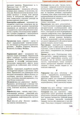 V.
Тлумачний словник термінів і понять
вихідних одиниць. Позначення: н, п.
Приклад: 1 нм = 1 х 10~^ м.
Нанотехнологія — технологія об’єктів,
розміри яких порядку 1 нм (атоми, мо­
лекули). Нанотехнологія включає скла­
дання молекул з атомів, нові методи
запису й зчитування інформації, міс­
цеву стимуляцію хімічних реакцій на
молекулярному рівні тощо.
Нанотрубки карбонові - видовжені ци­
ліндричні структури діаметром від од­
ного до декількох десятків нанометрів
завдовжки до декількох сантиметрів,
складаються з однієї або декількох згор­
нутих у трубку гексагональних графіто­
вих площин (графенів) і закінчуються
звичайно напівсферичною головкою.
О
Органогени (грец. organon - орган та
genes - народжуючий) - хімічні елемен­
ти, які входять до більшості органічних
речовин, - Карбон, Гідроген, Оксиген,
Нітроген, Сульфур, Фосфор.
П
Парниковий ефект - нагрівання вну­
трішніх шарів атмосфери. Парниковий
ефект підвищує середню температуру
планети, зм’якшує розходження між
денними й нічними температурами.
Посилення парникового ефекту може
призвести до глобальних змін клімату
Землі.
Пелети - спресовані, подрібнені вироби
циліндричної форми з рослинної сиро­
вини. Призначені для отримання тепла
методом спалювання. Мають більшу те­
плотворну здатність порівняно з тріс­
кою з кускових відходів деревини, а та­
кож більш компактні.
Пігменти (від лат. pigmentum - фарба) -
барвники, застосовувані у вигляді тон­
ких порошків для фарбування пластмас,
гуми, хімічних волокон, виготовлення
фарб.
Піроліз (від грец. - вогонь, жар і X,uoiq -
розкладання, розпад) - термічний роз­
клад органічних сполук без доступу пові­
тря (деревини, нафтопродуктів, вугілля
тощо).
Полі- (від лат. poly - багато) - префікс,
що означає множинність.
Полімери (від лат. poly - багато, meros -
частина) - природні та штучні сполуки,
молекули яких складаються з великого
числа повторюваних однакових або різ­
них за будовою атомних угруповань,
з’єднаних між собою хімічними або ко­
ординаційними зв’язками в довгі ліній­
ні або розгалужені ланцюги.
Полімеризація - процес утворення по­
лімеру з мономера.
Презентація (від англ. presentation) -
1. Спосіб наочного подання інформації з
використанням аудіовізуальних засо­
бів. Зазвичай презентація містить у собі
текст, ілюстрації до нього й витримана в
єдиному графічному стилі. Використан­
ня інформаційних технологій розширює
форми і методи подання матеріалу.
2. Захід, проведений з метою поширен­
ня деякої інформації й/або демонстрації
деяких товарів, послуг тощо.
Прес-форма - пристрій для отримання
виробів різної конфігурації з металів,
пластмас, гуми та інших матеріалів під
дією тиску, створюваного на ливарних
машинах.
Пріони (від англ. Proteinaceous infec­
tiousparticles - заразні частинки) - особ­
ливий клас інфекційних агентів, суто
білкових, що не містять нуклеїнових
кислот, спричиняють тяжкі захворю­
вання центральної нервової системи в
людини і низки вищих тварин (т. зв.
повільні інфекції).
Риформінг (від англ. reforming - від
reform - переробляти, поліпшувати) -
переробка бензинових і лігроїнових
фракцій нафти для отримання автомо­
більних бензинів, ароматичних вугле­
воднів (бензену і його гомологів) і водню.
Сайдінг (від англ. siding) - панелі для
зовнішнього обшивання будинків.
Сепарація (від лат. separatio) - відо­
кремлення однієї речовини від іншої,
розділення сумішей різнорідних части­
нок твердих матеріалів, сумішей рідин
різної густини, емульсій, суспензій
твердих часток або крапельок у газі або
парі. Унаслідок сепарації компоненти.
с
145
 