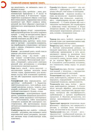 Тлумачний словник термінів і понять
що розділяють, не ЗМ ІНЮ Ю ТЬ свого Х І ­
МІЧНОГО складу.
Символ (від грец. symbolon - знак, роз­
пізнавальна прикмета): 1. У науці те
саме, що й знак. 2. У мистецтві - харак­
теристика художнього образу з погляду
його осмисленості, вираження ним якоїсь
художньої ідеї. Зміст символу невід­
дільний від його образної структури й
вирізняється невичерпною багатознач­
ністю.
Сироп (від франц. strop) - концентрова­
ний цукровий розчин чи суміш окремих
цукрів - у воді чи натуральному фрук­
товому соку. Вміст цукру в сиропі за­
звичай становить від 40 до 80 % .
Система (від грец. systema - ціле, скла­
дене із частин) - сукупність елементів,
що перебувають у відносинах і зв’язках
один з одним, утворюють певну ціліс­
ність, єдність.
Слоган —рекламний девіз, який стисло
передає рекламне повідомлення.
Смог (англ. smog - від smoke - дим і
fog - туман) - густий туман, змішаний з
димом, кіптявою. Фотохімічний смог -
смог, утворений у результаті хімічних
реакцій між речовинами в атмосфері
під впливом сонячної радіації.
Снек (англ. snack - легка закуска) - у
англомовних країнах загальна назва
легких страв, призначених для втаму-
вання голоду між основними прийома­
ми їжі або одержання задоволення від
смаку.
Специфічний (від середньовічн. лат.
specificus — особливий) - 1. Характер­
ний тільки для кого-, чого-небудь, влас­
тивий виключно комусь, чомусь; своє­
рідний, особливий. 2. Спец. - який має
особливі властивості, будову, склад.
Спостереження - цілеспрямоване сприй­
няття, зумовлене завданням діяльності.
Головна умова наукового спостережен­
ня - об’єктивність, тобто можливість
контролю шляхом або повторного спо­
стереження, або застосування інших
методів дослідження (наприклад, експе­
рименту).
Стабілізатор (від лат. stabilis - стійкий,
сталий) - речовина, яка затримує зміну
властивостей іншої речовини, дисперс­
ної системи тощо (стабілізатори піни,
пластмас).
Сувенір (від франц. souvenir - від лат.
subvenio - приходжу) - подарунок на
згадку або річ, пов’язана зі спогадами.
Супермолекули - відносно молекул те
саме, що молекули - відносно атомів.
Суспензія (від пізньолат. suspensio -
досл. - підвішування, від лат. suspendo -
підвішую) - 1. Суміш рідини або газу з
твердими частинками, які перебувають
у завислому стані; змучення. 2. Рідка
лікарська форма, що утворюється при
змішуванні нерозчинних речовин з во­
дою, оліями, гліцерином тощо.
Танкер (від англ. tanker) - морське та
річкове судно для транспортування наф­
ти і нафтопродуктів наливом.
Теорія (від грец. theoria - дослідження) -
1. Логічне узагальнення досвіду, су­
спільної практики, яке ґрунтується на
глибокому проникненні в суть дослі­
джуваного явища та розкриває його
закономірності. 2. Учення про певну
сукупність явищ, галузь знань, створе­
не на підставі такого узагальнення.
3. Сукупність узагальнених положень,
які становлять певну науку чи розділ
науки.
Термічний (від грец. thermos - гарячий) -
пов’язаний з теплотою, з використан­
ням теплової енергії; тепловий.
Техногенний (від грец. techne - мисте­
цтво, майстерність, уміння тауєуо<; - що
народжує, породжений) - породжений,
створений технікою, промисловістю.
Технологія (від грец. techne - мисте­
цтво, майстерність, уміння) - 1. Сукуп­
ність методів обробки, виготовлення,
зміни стану, властивостей, форми сиро­
вини, матеріалу або напівфабрикату,
здійснюваних у процесі виробництва
продукції. 2. Наукова дисципліна, яка
вивчає закономірності технологічних
процесів.
Трансгенні продукти (генетично моди­
фіковані) - продукти, які одержують з
рослин, у клітини яких вмонтовано
гени, не властиві їм від природи.
Тривіальний (від лат. trivium - досл.-
трьохпуття) - позбавлений новизни, не
оригінальний. Занадто звичайний, про­
стий.
 