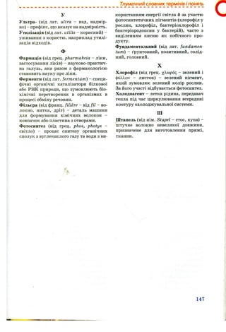 Тлумачний словник термінів і понять
У
Ультра- (від лат. ultra - над, надмір­
но) - префікс, що вказує на надмірність.
Утилізація (від лат. utilis - корисний) -
уживання з користю, наприклад утилі­
зація відходів.
Ф
Фармація (від грец. pharmakeia - ліки,
застосування ліків) - науково-практич-
на галузь, яка разом з фармакологією
становить науку про ліки.
Ферменти (від лат. fermentum) - специ­
фічні органічні каталізатори білкової
або РНК природи, що зумовлюють біо­
хімічні перетворення в організмах в
процесі обміну речовин.
Фільєра (від франц. filiere - від fil - во­
локно, нитка, дріт) - деталь машини
для формування хімічних волокон -
ковпачок або пластина з отворами.
Фотосинтез (від грец. phos, photys -
світло) - процес синтезу органічних
сполук з вуглекислого газу та води з ви­
користанням енергії світла й за участю
фотосинтетичних пігментів (хлорофіл у
рослин, хлорофіл, бактеріохлорофіл і
бактеріородопсин у бактерій), часто з
виділенням кисню як побічного про­
дукту.
Фундаментальний (від лат. fundamen-
tum) - ґрунтовний, позитивний, солід­
ний, головний.
X
Хлорофіл (від грец. - зелений і
фіЗА,>.оу - листок) - зелений пігмент,
який зумовлює зелений колір рослин.
За його участі відбувається фотосинтез.
Холодоагент - летка рідина, передавач
тепла під час циркулювання всередині
контуру охолоджувальної системи.
Ш
Штапель (від нім. Stapel - стос, купа) -
штучне волокно невеликої довжини,
призначене для виготовлення пряжі,
тканин.
с
147
 