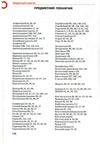 D
Предметний покажчик
ПРЕДМЕТНИЙ ПОКАЖЧИК
Аліфатичний 24, 26, 49
Аліциклічний 23-26
Алкільні замісники 17, 18
Альтернативні гази 55, 57
Антиоксиданти 106, 107, 108
Ароматизатори 107, 154
Ароматичні вуглеводні 47, 64, 71
Аскорбінова кислота 107
Аспартам 107
Аспірин 106,112,113,114
Ацетилсаліцилова кислота 1 1 2
Барвники натуральні 28, 31, 37,105
Барвники синтетичні 106
Бензен 63,71,141
Бензин 3 9 ,4 1 -4 8 ,5 3 ,5 4 , 67, 6 8 , 133
Бензин-калоша 134
Бензопірен 67
Білки 6 , 31-35, 101, 151
Біоакумуляція 61
Біогаз 56
Біодизель 41, 54-57
Біодизельне паливо 41, 54-57, 141
Біопаливо 55, 57
Буре вугілля 36, 40, 54
Віскоза 89, 91, 97, 98,
Водневі зв’язки 34
Вуглеводи 6 , 22, 37, 47, 72, 100, 151
Вуглеводнева сировина 36, 40
Вулканізація 83, 84, 8 6 , 87
Газифікація 52, 53, 57
Газовий бензин 39, 43, 44, 47
Газолін 39, 43, 44, 48, 57
Галогенування 6 6 , 72
Гас 43, 45-48, 51-54, 57,133
Гашиш 118
Героїн 25, 118,119
Гетероатом 24, 25, 27, 49
Гетероциклічний 21-23, 25, 26, 49
Гідратація 6 6 , 72, 142
Гідрогенізація 33, 53, 57
Гідрофільний 98, 129, 130,142
Гідрофобний 92, 98, 129, 130, 142
Гідрування 32, 6 6 , 6 8 , 72, 81, 142
Глюкоза 5, 7, 8 , 31, 32, 34, 37, 100
Гомологи 11, 12, 15, 20, 26, 59,
Гомологічний ряд 12
Гудрон 43-45, 48
Гума 73, &1, 83-87
Дегідратація 6 6 ,
Дегідрування 6 6 , 6 8 , 72, 81,
Декстрини 100
Денатурат 133
Детергенти 130
Детонаційна стійкість 46-47
Дизельне пальне 43,45, 47, 6 8
Евтрофікація 1 3 1 ,
Екологічне маркування 124, 125
Екологічний символ 124
Еластомер 81, 83, 8 6 , 87
Емульгатори 107, 108, 143
Е-числа104,108,143
Жири 6 , 28, 37, 47, 98, 99, 151
Ізомерія 9, 11, 12, 13, 15, 98, 99, 151
ІЮПАК 16, 18, 19, 143
Кам’яне вугілля 36, 49, 51-57, 61-64
Канцерогени 47, 61,123
Капрон 92-95, 98
Карболова кислота 111
Карбоновий ланцюг 12, 17-19
Каротин 31, 105
Каталітичний нейтралізатор 60
Каучук 25, 52, 65, 72, 73, 81-88
Киплячий шар 62
Кислотні дощі 9, 59, 60
Ковалентні зв’язки 21, 34
Кодеїн 118
Коксова батарея 51
Коксовий пиріг 51, 52
148
 