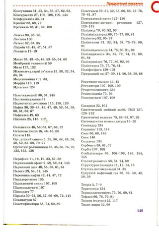 Предметний покажчик
Коксування 51, 52, 54, 56, 57, 62, 63,
Консерванти 27, 106, 108, 109, 144
Конформація 33, 34
Крекінг 6 8 , 69, 72
Крохмаль 28, 31, 32, 100
Лавсан 9 3,95-98,
Лактоза 100
Латекс 82, 83, 85
Лігроїн 43, 45, 47, 54, 57
Локанти 17-19
Мазут 38, 43-45, 48, 53-55, 64, 6 8
Мембранні технології 59
Мило 127, 132
Міжмолекулярні зв’язки 13, зо, 32, 34,
35, 94
Моделювання 7, 9, 33,
Морфін 118, 119
Мутагени 124
Нанотехнології ЗО, 67, 145
Напівкоксування 51
Наркотичні речовини 115, 118, 120
Нафта 36, 39-43, 45, 47, 49, 53, 54, 58,
6 0,6 1 ,6 3, 67
Нафтален 49, 63
Нікотин 25, 116, llT j
Окиснення 4 6 ,5 8 ,6 3 , 67, 6 8 , 72
Октанове число 16, 46-48, 6 8
Опіати 118
Органічний синтез 5, 25, 36, 44, 49, 56,
5 8 ,5 9 ,6 5 -6 8 ,7 0 -7 2
Органічні розчинники 25, 45, 6 6 , 75, 78,
133,135, 136
Парафіни 11, 16, 19, 33, 67, 6 8
Парниковий ефект 9, 58, 59, 64, 145
Парникові гази 40, 55, 58, 61, 64
Пелети 2 9 ,5 4 ,5 7,1 4 5
Перегонка нафти 42, 44, 47, 72
Перхлоретилен 135
Підсилювачі смаку 107, 108
Підсолоджувачі 107
Пінопласт 77
Піроліз 50-52, 56, 57, 6 6 - 6 8 , 72, 145
Плазмотрон 67
Пластифікатори 6 8 , 74, 80, 89
Пластмаси 39, 51, 52, 65, 6 6 , 6 8 , 72-76,
78-81,87
Поверхневий натяг 127-130
Поверхнево-активні речовини 127,
129-131
Поліамід 79, 80, 92, 93
Полівінілхлорид 6 8 , 75-77, 80, 81
Поліестер 92, 95-97
Поліетилен 31, 32, 34, 6 8 , 75-78, 80,
81
Поліконденсація 74, 75, 80, 81, 96
Полімеризація 34, 35, 72, 74, 76, 80,
81,84
Поліпропілен 76, 77, 80, 92, 96
Полістирол 76, 77, 78, 81,
Поліфосфати 129-131
Природний газ 37-39, 41, 56, 58, 59, 6 8
Реактивне пальне 43, 45
Регулятори 107, 108, 109
Репротоксиканти 124
Рециклізація 75, 76
Розпушувачі 107, 108
Сахароза 32,101
Синтетичний мийний засіб, СМЗ 127,
129-132
Синтетичні волокна 73, 88-93, 97, 98
Систематична номенклатура 16-20
Скипидар 134
Скринінг 113, 114
Смог 60, 6 6 , 146
Снек 146
Сольвент 134
Сорбенти 58, 61, 62
Сорбіт 107, 108
Стабілізатори 8 6 , 106-109, 146, 154,
155
Сталий розвиток 58, 64, 74, 80
Структурна ізомерія 11, 12,14,15
Ступінь полімеризації 34, 35
Супутній нафтовий газ 36, 39, 40, 42,
58, 59
Теорія 5, 7-9
Тератогени 124
Термопластичність 75, 76, 80, 81
Тефлон 6 6 , 78, 79, 81
Толуен(толуол)25,117
Транс-жири 32, 99
149
С
 