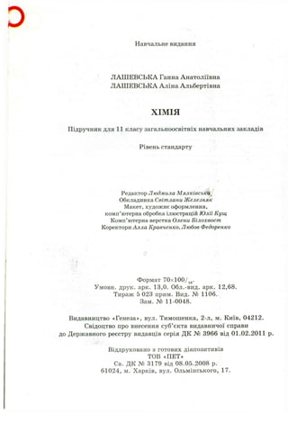 D
Навчальне видання
ЛАШЕВСЬКА Ганна Анатоліївна
ЛАШЕВСЬКА Аліна Альбертівна
ХІМІЯ
Підручник для 11 класу загальноосвітніх навчальних закладів
Рівень стандарту
Редактор Людмила Мялківськй^
Обкладинка Світлани Железняк
Макет, художнє оформлення,
комп’ютерна обробка ілюстрацій Юлії Кущ
Комп’ютерна верстка Олени Білохвост
Коректори Алла Кравченко, Любов Федоренко
Формат 70xl00/jg.
Умовн. друк. арк. 13,0. Обл.-вид. арк. 12,68.
Тираж 5 023 прим. Вид. № 1106.
Зам. № 11-0048.
Видавництво «Генеза», вул. Тимошенка, 2-л, м. Київ, 04212.
Свідоцтво про внесення суб’єкта видавничої справи
до Державного реєстру видавців серія ДК № 3966 від 01.02.2011 р.
Віддруковано з готових діапозитивів
ТОВ «ПЕТ»
Св. ДК № 3179 від 08.05.2008 р.
61024, м. Харків, вул. Ольмінського, 17.
 
