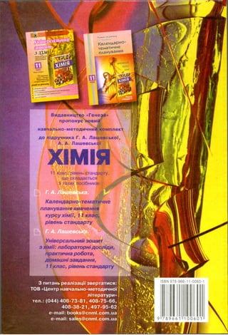 1 * ^
Календарно-
тематичне
планування
НИВЧ0ННІ
курсу
хімії
ІШ
Видавницї|№ «Генеза»
пропонуєЧірвий
навчально-методичний комплект
до підручника Г. А. Лашевської,
А. А. Лашевської
ХІМІЯ11 клас, рівень стандарту,
що складається
з таких восібників:
Календарно -тематичне
планування вивчення
курсу хімії, 11 клас,
рівень стандарту
------
Універсальний зошит " '
з хімії: лабораторнідосліди,
практична робота,
домашні завдання,
11 клас, рівень стандарту
З питань реалізації звертатися: <.
ТОВ «Центр навчально-методичної 'х
літератури»
тел.: (044) 4 0 8 -7 3 -8 1 , 4 0 8 -7 5 -6 6 , ^}'
4 0 8 -3 8 -2 1 ,4 9 7 -9 5 -6 2 ' •
e-mail: books@cnml.com.ua '')
e-mail: sares@cnml.com.ua[ V
ISBN 978-966-11-0060-1
9 7 8 9 6 6 1 100601
 