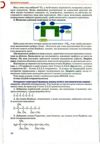 з
Органічні сполуки
Яку з них слід вибрати? Ту, у якій першу відмінність позначено наймен­
шим локантом. Якщо замісники розташовані на однаковій відстані від
обох кінців головного ланцюга, то, нумеруючи, зважають на абеткову по­
слідовність переліку назв цих замісників. Аби з двох можливих варіантів
нумерування вибрати правильний, треба визначити і назвати замісники.
3. Визначмо алкільні замісники та їхні локанти.
метил }
Цей алкан містить чотири однакові замісники -СН3 , тому треба викорис­
тати множинний префікс тетра-. Оскільки два з них розташовані біля одно­
го й того самого атома Карбону, локант, щ,о відповідає їхньому положенню,
слід зазначити двічі.
Аби визначити префікси вназві алкану, перелічімо алкільнізамісники злокан-
тами за абеткою. Визначаючи цю послідовність, множинні щ)ефікси до уваги не
беремо. Від назв алкільних замісників локанти відокремимо дефісом. Зверніть
увагу: локантиоднакових алкільних замісниківзаписують зазростлнням чисел.
Відповідно до варіанта (а) нумерування атомів Карбону головного ланцюга
(див. с. 17) префікси в назві алкану такі: 3-етил-2,4,6,6-тетраметил-, а згідно
з варіантом (б) - 6-етил-2,3,5,5-тетраметил-. З огляду на попередній пункт
алгоритму правильним є варіант нумерування (а). Зверніть увагу: назву ос­
таннього замісника записують разом із назвою головного ланцюга.
Тож назва алкану згідно з номенклатурою ІЮПАК така:
3-етил-2,4,6,6-тетраметилоктан
Складання структурної формули алкану за його систематичною назвою -
завдання, обернене попередньому. Розгляньмо алгоритм розв’язання завдань
такого типу на прикладі 5-етил-2,2,3-триметилгептану.
1. Зобразімо карбоновий ланцюг алкану, що відповідає головному лан­
цюгу (гептану), і пронумеруймо його:
1 2 3 4 5 6 7
с-с-с-с-с-с-с
2. До атомів Карбону, позначених у назві локантами, добавимо відповід­
ні алкільні замісники:
СН,
1
С-
I
-с
І
СНз
4 5 6 7
с—с—с—с
І
СНз СНз СН 2-СН 3
3. Добавимо атоми Гідрогену, пам’ятаючи, що кожен атом Карбону має
бути чотиривалентним:
СНз
Н з С -С — С Н -С Н 2-С Н - С Н 2-С Н 3
СНз СНз СН2-С Н 3
18
 