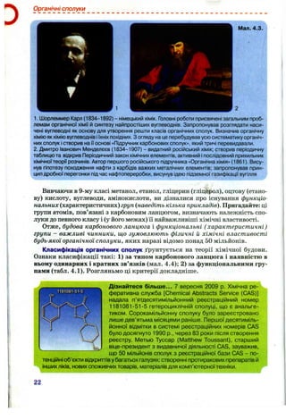 Органічні сполуки
М ал.4.3.
_______________________________
1. Шорлеммер Карл (1834-1892) - німецький хімік. Головні роботи присвячені загальним проб­
лемам органічної хімії й синтезу найпростіших вуглеводнів. Запропонував розглядати наси­
чені вуглеводні як основу для утворення решти класів органічних сполук. Визначив органічну
хіміюякхіміювуглеводнів іїхніх похідних, з оглядуна це перебудував усюсистематику органіч­
них сполук істворив на її основі «Підручник карбонових сполук», який тричі перевидавали.
2. Дмитро Іванович І/Іенделєєв (1834-1907) - видатний російський хімік; створив періодичну
таблицюта відкрив Періодичний закон хімічнихелементів, активний іпослідовний прихильник
хімічноїтеорії розчинів. Автор першого російського підручника «Органічна хімія» (1861). Вису­
нув гіпотезу походження нафти з карбідів важких металічних елементів; запропонував прин­
цип дробної перегонки підчас нафтопереробки, висунув ідею підземної газифікації вугілля
Вивчаючи в 9-му класі метанол, етанол, гліцерин (гліцерол), оцтову (етано-
ву) кислоту, вуглеводи, амінокислоти, ви дізналися про існування функціо­
нальних (характеристичних) груп {наведіть кілька прикладів). Пригадайте: ці
групи атомів, пов’язані з карбоновим ланцюгом, визначають належність спо­
луки до певного класу і (у його межах) іі найважливіші хімічні властивості.
Отже, будова карбонового ланцюга і функціональні (характеристичні)
групи - важливі чинники, що зумовлюють фізичні й хімічні властивості
будь-якої органічної сполуки, яких наразі відомо понад 50 мільйонів.
Класифікація органічних сполук ґрунтується на теорії хімічної будови.
Ознаки класифікації такі: 1) за типом карбонового ланцюга і наявністю в
ньому одинарних і кратних зв’язків (мал. 4.4); 2) за функціональними гру­
пами (табл. 4.1). Розгляньмо ці критерії докладніше.
Дізнайтеся більше... 7 вересня 2009 р. Хімічна ре­
феративна служба [Chemical Abstracts Service (CAS)]
надала п’ятдесятимільйонний реєстраційний номер
1181081-51-5 гетероциклічній сполуці, що є анальге-
тиком. Сорокамільйонну сполуку було зареєстровано
лише дев’ятьма місяцями раніше. Першої десятиміль-
йонної відмітки в системі реєстраційних номерів CAS
було досягнуто 1990 p., через 83 роки після створення
реєстру. Метью Туссар (Matthew Toussant), старший
віце-президент з видавничої діяльності CAS, зауважив,
що 50 мільйонів сполук з реєстраційної бази CAS - по­
тенційні об’єкти відкриттів у багатьох галузях: створенні протиракових препаратів й
інших ліків, нових споживчих товарів, матеріалів для комп’ютерної техніки.
22
 