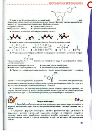 .ОН
Багатоманітність органічних сполук
2. Укажіть, які функціональні групи є в апігеніні ОН О - жов­
тій кристалічній речовині, що міститься вдеяких овочах і фруктах, має протиракові влас­
тивості і яку раніше використовували для фарбування вовни:
А гідрокси- і аміно-; Б гідрокси- і карбонільна;
В карбонільна і аміно-; Г карбонільна і карбоксильна.
3. Визначте, яка модель зображує карбонову кислоту:
н н н н ин н ^
, ОНОНОНН ОНН
^ ^ ^ Н
Н -С -С -С -О
І І І
в Н Н Н ;
О
гн"^'н.
4. Укажіть, яка структурна формула зображує біфункціональну сполуку:
Н Н Н Н Н Н н н н н о н н
А Н Н Н Н Н Н : Б
5. *Ягоди журавлини та брусниці багаті на природний консервант - речовину зі струк-
О
турною формулою . Укажіть, яке твердження щодо II класифікаційної належ­
ності є правильним:
А насичена карбонова кислота; Б циклічний одноатомний спирт;
В ароматична карбонова кислота; Г насичений багатоатомний спирт.
6 . ‘ Визначте гетероатом і характеристичні групи в молекулі серотоніну - «гормону
NHa
HO
її
щастя» - за його структурною формулою. ’ н Дізнайтеся, яка органічна ре­
човина у харчових продуктах потрібна для постачання організму серотоніну. За структур­
ною формулою визначте функціональні групи у її складі.
7. ‘ Спираючись на власний повсякденний досвід, наведіть приклади речовин, які
широко використовують у побуті і молекули яких містять одну чи кілька карбоксильних
функціональних груп. За потреби використайте додаткові джерела інформації.
Творча майстерня
1. Випробуйте себе вролі журналіста, якому доручили написатидля молодіжного
журналу науково-популярну статтю про розмаїття органічних речовин і причини цього
явища.
2. Структурні формули популярних речовин {дізнайтеся про це більше з
додаткових джерел інформації) надихають ювелірів на створення вишуканих
прикрас. Уявіть себе дизайнером ювелірних виробів, пригадайте зміст поняття
«функціональна група» і створіть колекцію ескізів до виставки «Функціональна
краса».
27
 