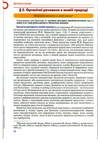 Органічні сполуки
§ 5. Органічні речовини вживій природі
Які органічні речовини є в живій природі?
Опрацювавши цей параграф, ви зможете пригадати органічні речовини, що є у
живих істот,їхню різноманітність і біологічне значення.
Органічні рвчоїини ■Ж И ІІЙ природі були першими об’єктами досліджен­
ня науки, що згодом дістала назву органічна хімія. Уперше це поняття ввів
шведський науковець Й.Я. Берцеліус (мал. 1.3). У своєму підручнику з
хімії (1827) він наголошував, ш;о у живій природі елементи підпорядкова­
ні іншим законам, ніж у неживій, тож органічні речовини не можуть ут­
ворюватися під впливом звичайних фізичних і хімічних сил, для цього
потрібна особлива «життєва сила». Тому органічну хімію Й.Я. Берцеліус
визначив, як хімію рослинних і тваринних речовин. Аби довести обмеже­
ність цього твердження, досить пригадати відомі вам з основної школи пер­
ші синтези органічних сполук^ «іп vitro». До того ж, поглянувши навколо,
ви пересвідчитеся: чи не на кожному кроці ми використовуємо синте­
тичні органічні речовини, яких у живій природі немає {наведіть кілька
прикладів).
Однак жива природа з давніх-давен була й залишається невичерпним
джерелом органічних речовин, важливість яких неможливо переоцінити.
Олії та тваринні жири, різноманітні смолисті, клейкі й дукристі речовини,
крохмаль, віск, духмяні есенції, барвники рослинного й тваринного похо­
дження ще в другій половині І ст. описав в енциклопедичному творі «При­
роднича історія» римлянин Гай Пліній-Секунд (назвіть органічні речовини
живої природи, які ви вже вивчали на уроках хімії і біології).
До сьогодні людство використовує органічні речовини, вироблені живи­
ми організмами, аби задовольнити матеріальні потреби, передусім - у хар­
чових продуктах, зручному одязі, комфортному житлі, теплі, дотриманні
гігієни, збереженні здоров’я тощо. Доведемо це на прикладі целюлози {про
цей біополімер - головну складову клітинних стінок рослин - ви дізналися
в 9-му класі). Незважаючи на те, що організм людини практично не засвоює
целюлозу, вона відіграє важливу роль у харчуванні і підтриманні здоров’я.
Світовою медичною спільнотою визнано, що нестача клітковини в раціоні є
однією з найважливіших причин погіршення здоров’я і, як наслідок, якості
життя. Люди, у харчуванні яких достатньо рослинних продуктів і клітко­
вини, набагато менш схильні до таких захворювань, як рак кишечнику, а
також надмірна маса тіла й ожиріння.
Водночас саме целюлоза, що міститься в рослинах, є основною поживною
речовиною у складі корму для багатьох сільськогосподарських тварин,
яких використовують для одержання м’яса, молока, жиру, яєць, вовни,
щетини, шкіри, кісток, пуху й пір’я {назвіть органічні речовини в складі
цих продуктів).
^Щавлева кислота (Ф. Велер, 1824 p.), сечовина (Ф. Велер, 1828 p.), оцтова кисло­
та (Г. Кольбе, 1845 p.), жир (М. Бертло, 1854 p.), цукристі речовини (О. М. Бутлеров,
1861р.).
Ш
 