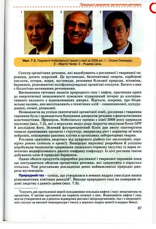Природні джерела органічних речовин
З С
Мал. 7.2. Лауреати Нобелівської премії з хімії за 2008 рік: 1- Осаму Сімомура;
2 - Мартін Чалфі; З - Роджер Цянь
Спектр органічних речовин, які видобувають з рослинної і тваринної си­
ровини, досить широкий. Це вуглеводні, багатоатомні спирти, карбонові
кислоти, естери, жири, вуглеводи, речовини білкової природи, вітаміни,
барвники, різноманітні поліфункціональні органічні сполуки. Багато з них
є біологічно активними речовинами.
Виснаження світових запасів природного газу і нафти, прагнення країн
до енергетичної незалежності зумовлює підвищений інтерес до альтерна­
тивного пального з відновлюваних джерел. Йдеться, зокрема, про біоди-
зельне паливо, яке виготовляють з технічних олій - соняшникової, кукуру­
дзяної, соєвої, ріпакової.
Незважаючи на успіхи синтетичної органічної хімії, рослинна і тваринна
сировина була і залишається безцінним джерелом речовин з фантастичними
властивостями. Приміром, Нобелівську премію з хімії 2008 року одержали
науковці (мал. 7.2), які з морських медуз роц,уAequorea виділили білок GFP
й дослідили його. Зелений флуоресцентний білок дав змогу спостерігати
чимало прихованих процесів і структур, наприклад ріст і характер зв’язків
нейронів, поширення ракових клітин в організмах лабораторних тварин.
Рослини «рятують людство» від цукрового діабету (не зволікайте, пере
вірте рівень глюкози в крові!). Канадські науковці розробили й успішно
апробували технологію одержання людського гормону інсуліну із зерен ге­
нетично модифікованого дикого шафрану (сафлору). Із цієї рослини також
добувають олію й природні барвники.
Однак обсяги продуктів переробки рослинної і тваринної сировини поки
ще поступаються обсягам органічних речовин, які одержують з корисних
копалин. Тож розгляньмо докладніше деякі найважливіші природні дже­
рела вуглеводнів.
Природний газ - суміш, що утворилася в земних надрах унаслідок низки
різноманітних хімічних реакцій^. Виходи природного газу на поверхню ві­
домі людству з давніх-давен (мал. 7.3).
^Існують дві протилежні версії походження покладів нафти і газу: неорганічна та
органічна. Є вагомі аргументи на користь кожної з них. Компоненти нафти і газу
моґли утворитися як з решток відмерлих рослин і мікроорганізмів, так і з неорганіч­
них сполук за високої температури і тиску у верхніх шарах мантії в надрах Землі.
37
 