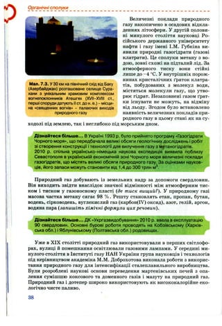 Органічні сполуки
Мал. 7.3. У ЗОкм на північний схід від Баку
(Азербайджан) розташоване селище Сура-
хани з унікальним храмовим комплексом
вогнепоклонників Атешгях (XVII-XVIII ст.,
перші спорудидатують II ст. до н. е.) - місци­
на «священних вогнів» - палаючих виходів
природного газу
ходолі під землею, так і неглибоко під
Величезні поклади природного
газу накопичено в осадових відкла­
деннях літосфери. У другій полови­
ні минулого століття науковці Ро­
сійського державного університету
нафти і газу імені І.М. Губкіна ви­
явили природні газогідрати (газові
клатрати). Це сполуки метану з во­
дою, зовні схожі на підталий лід. За
атмосферного тиску вони стійкі
лише до -4 °С. У внутрішніх порож­
нинах кристалічних ґраток клатра-
тів, побудованих з молекул води,
містяться молекули газу, ш;о утво­
рює гідрат. Незаповнені газом ґрат­
ки існувати не можуть, на відміну
від льоду. Згодом було встановлено
наявність величезних покладів при­
родного газу в цьому стані як на су-
морським дном.
Дізнайтеся більше... В Україні 1993 р. було прийнято програму «Газогідрати
Чорного моря», що передбачала великі обсяги геологічних досліджень і робіт
зі створення конструкції і технології для вилучення газу з метаногідратів.
2010 р. спільна українсько-німецька наукова експедиція виявила поблизу
Севастополя в українській економічній зоні Чорного моря величезні поклади
газогідратів, що містять великі обсяги природного газу. За оцінками науков­
ців, його запаси можуть становити від 1,4 до 300 трлн м^.
Природний газ добувають із земельних надр за допомоги свердловин.
Він виходить звідти внаслідок значної відмінності між атмосферним тис­
ком і тиском у газоносному пласті (де тиск вищий?). У природному газі
масова частка метану сягає 98 % . Решту становлять етан, пропан, бутан,
водень, сірководень, вуглекислий газ (карбон(ІУ) оксид), азот, гелій, аргон,
водяна пара (запишіть хімічні формули цих речовин).
Дізнайтеся більше... ДК «Укргазвидобування» 2010 р. ввела в експлуатацію
90 свердловин. Основні бурові роботи проводять на Кобзівському (Харків­
ська обл.) і Яблунівському (Полтавська обл.) родовищах.
Уже в XIX столітті природний газ використовували в перших світлофо­
рах, вулиці й помешкання освітлювали газовими лампами. У середині ми­
нулого століття в Інституті газу НАН України група науковців і технологів
під керівництвом академіка М.М. Доброхотова виконала роботи з викорис­
тання природного газу для інтенсифікації сталеплавильного виробництва.
Були розроблені наукові основи переведення мартенівських печей з опа­
лення сумішшю коксового та доменного газів і мазуту на природний газ.
Природний газ і дотепер широко використовують як висококалорійне еко­
логічно чисте паливо.
38
 