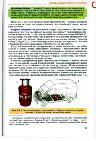 Природні джерела органічних речовин
Дізнайтеся більше... Перший вУкраїні газовий заводдля освітлення вулиць
запрацював 1858 р. у Львові. Вісім років по тому газові ліхтарі засвітили в
Одесі, 1871 р. - у Харкові. 2 листопада 1872 р. вулиці Києва також почали ре­
гулярно освітлювати газовими ліхтарями. Газ підвелидо пам’ятника св. Воло­
димиру. Сяючий над містом хрест був дороговказом для мандрівників.
Водночас у хімічній промисловості природний газ - вихідна сировина
для отримання різних органічних речовин і матеріалів на їх основі, напри­
клад пластмас.
Супутній нафтовий газ розчинений у нафті і виділяється з неї внаслідок
зниження тиску під час підйому на земну поверхню. У газонафтових родо­
вищах нафта масою 1 т містить супутній газ об’ємом близько 30-300 м^.
Склад супутнього нафтового газу відрізняється від складу природного газу
меншим вмістом метану, підвищеним вмістом етану, пропану, ізомерів
складу С4 Н10 і С5 Н12 (запишіть структурні формули цихречовин) і алканів
з більшою молекулярною масою {наведіть кілька прикладів).
Супутній нафтовий газ виокремлюють з нафти сепарацією, що відбу­
вається в кілька стадій. Пригадайте, сепарація - відокремлення однієї
речовини від іншої, розділення сумішей різнорідних частинок твердих ма­
теріалів, сумішей рідин різної густини, емульсій, суспензій твердих часток
або крапельок у газі чи парі. Унаслідок сепарації компоненти, що розділя­
ють, не змінюють свого хімічного складу.
Спочатку відокремлюють рідкі легкокиплячі вуглеводні - пентан, гексан
тощо. Це так званий газовий бензин (газолін) - добавка до звичайних бензинів
для ліпшого їхнього займання під час запуску двигуна. Потім вилучають
пропан-бутанову суміш, якою під тиском заповнюють балони і використовують
як паливо. «Сухий газ», що залишився по тому, складається переважно з мета­
ну і також є паливом. Звичним атрибутом сучасного життя стали легкові й ван­
тажні автомобілі, що працюють на стиснутому або скрапленому газі^ (мал. 7.4).
С
' п ч т ^ и
Мал. 7.4. 1. Скраплений пропан - енергоносій для побутових газових плит, колонок,
пальників. 2. Стиснутий метан - автомобільне пальне
^Існують два основні типи автомобільних газових установок: для стиснутого газу
(метану) і для скрапленого (пропан-бутану). Балони для стиснутого газу - товсто­
стінні, що витримують високий тиск. Вони набагато важчі за тонкостінні балони
для скрапленого газу.
39
 