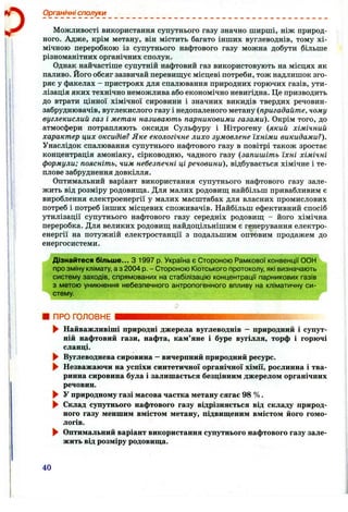 Органічні сполуки
Можливості використання супутнього газу значно ширші, ніж природ­
ного. Адже, крім метану, він містить багато інших вуглеводнів, тому хі­
мічною переробкою із супутнього нафтового газу можна добути більше
різноманітних органічних сполук.
Однак найчастіше супутній нафтовий газ використовують на місцях як
паливо. Його обсяг зазвичай перевищує місцеві потреби, тож надлишок зго­
ряє у факелах - пристроях для спалювання природних горючих газів, ути­
лізація яких технічно неможлива або економічно невигідна. Це призводить
до втрати цінної хімічної сировини і значних викидів твердих речовин-
забруднювачів, вуглекислого газу і недопаленого метану {пригадайте, чому
вуглекислий газ і метан називають парниковими газами). Окрім того, до
атмосфери потрапляють оксиди Сульфуру і Нітрогену {який хімічний
характер цих оксидів? Яке екологічне лихо зумовлене їхніми викидами?).
Унаслідок спалювання супутнього нафтового газу в повітрі також зростає
концентрація амоніаку, сірководню, чадного газу {запишіть їхні хімічні
формули; поясніть, чим небезпечні ці речовини), відбувається хімічне і те­
плове забруднення довкілля.
Оптимальний варіант використання супутнього нафтового газу зале­
жить від розміру родовища. Для малих родовищ найбільш привабливим є
вироблення електроенергії у малих масштабах для власних промислових
потреб і потреб інших місцевих споживачів. Найбільш ефективний спосіб
утилізації супутнього нафтового газу середніх родовищ - його хімічна
переробка. Для великих родовищ найдоцільнішим є генерування електро­
енергії на потужній електростанції з подальшим оптовим продажем до
енергосистеми.
Дізнайтеся більше... З 1997 р. Україна є Стороною Рамкової конвенції СОН
про зміну клімату, а з 2004 р. - Стороною Кіотського протоколу, які визначають
систему заходів, спрямованих на стабілізацію концентрації парникових газів
з метою уникнення небезпечного антропогенного впливу на кліматичну си­
стему.
ПРО ГОЛОВНЕ
► Найважливіші природні джерела вуглеводнів —природний і супут­
ній нафтовий гази, нафта, кам’яне і буре вугілля, торф і горючі
сланці.
► Вуглеводнева сировина —вичерпний природний ресурс.
^ Незважаючи на успіхи синтетичної органічної хімії, рослинна і тва­
ринна сировина була і залишається безцінним джерелом органічних
речовин.
► У природному газі масова частка метану сягає 98 %.
► Склад супутнього нафтового газу відрізняється від складу природ­
ного газу меншим вмістом метану, підвищеним вмістом його гомо­
логів.
► Оптимальний варіант використання супутнього нафтового газу зале­
жить від розміру родовища.
40
 
