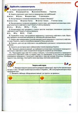 Природні джерела органічних речовин
Здійсніть самоконтроль
1. Назвіть відновлюваний природний ресурс:
А нафта; Б природний газ; В рослинна біомаса; Г вугілля.
2. Укажіть компонент, уміст якого в природному газі найбільший:
А метан; Б бутан; В водяна пара; Г сірководень.
3. Які вуглеводні є головним компонентом газового бензину?
А метан і етан; Б пропан і бутан; В пентан і гексан; Г гептан І октан.
4. Яка речовина є головною складовою «сухого газу», що утворюється внаслідок сепа­
рації супутнього нафтового газу? Укажіть її хімічну формулу.
АС5Н12; БС2Н2 ; ВСН4; ГС2Н4.
5. Концентрація якої речовини в повітрі зростає внаслідок спалювання супутнього
нафтового газу? Укажіть її хімічну формулу.
АО2; Б N2; ВСО; ГСаО.
6 . Порівняйте склад і застосування природного і супутнього нафтового газів. Відпо­
відь оформіть (за власним вибором) як таблицю або діаграму Вена.
7. Назвіть два найважливіші способи використання природного і супутнього нафтово­
го газів. Поясніть, який зі способів ви вважаєте більш доцільним.
8 . Поясніть, для чого до побутового газу добавляють речовини з неприємним різким
запахом.
9. Нанесіть на контурну карту найважливіші газові родовища України.
10. ‘ Запишіть рівняння реакцій, що відбуваються внаслідок спалювання природного і
супутнього нафтового газів і потрапляння продуктів згоряння до атмосфери.
11. ‘ Пригадайте курс хімії 10-го класу і поясніть: 1) як можна вилучити з природного
і супутнього нафтового газів: а) водяну пару; б) сірководень; 2 ) як очистити продукти
спалювання природного і супутнього нафтового газів від оксидів Нітрогену, Сульфуру,
чадного газу, амоніаку. Ілюструйте свою відповідь хімічними рівняннями.
Творча майстерня
1. Використовуючи різноманітні джерела інформації, підготуйте презентацію
на одну з тем: «Історія газової промисловості України», «Як моя родина використовує
природний газ».
2. Заповніть таблицю «Біодизельне пальне: за і проти» за зразком:
41
 