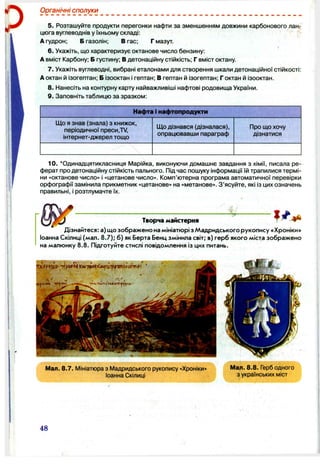 Органічні сполуки
5. Розташуйте продукти перегонки нафти за зменшенням довжини карбонового лан­
цюга вуглеводнів у їхньому складі:
А гудрон; Б газолін; В гас; Г мазут.
6.Укажіть, що характеризує октанове число бензину:
А вміст Карбону; Б густину; В детонаційну стійкість; Г вміст октану.
7. Укажіть вуглеводні, вибрані еталонами для створення шкали детонаційної стійкості:
Аоктан й ізогептан; Б ізооктан і гептан; В гептан й ізогептан; Г октан й ізооктан.
8. Нанесіть на контурну карту найважливіші нафтові родовища України.
9. Заповніть таблицю за зразком:
Нафта і нафтопродукти
ІДо я знав (знала) з книжок,
періодичної преси,Т/,
інтернет-джерел тощо
ІДо дізнався (дізналася),
опрацювавши параграф
Про що хочу
дізнатися
10. ‘ Одинадцятикласниця Марійка, виконуючи домашнє завдання з хімії, писала ре­
ферат про детонаційну стійкість пального. Під час пошуку інформації їй трапилися термі­
ни «октанове число» і «цетанове число». Комп’ютерна програма автоматичної перевірки
орфографії замінила прикметник «цетанове» на «метанове». З’ясуйте, які із цих означень
правильні, і розтлумачте їх.
Творча майстерня
Дізнайтеся: а) що зображено на мініатюрі з Мадридського рукопису «Хроніки»
Іоанна Скілиці (мал. 8.7); б) як Берта Бенц змінила світ; в) герб якого міста зображено
на малюнку 8.8. Підготуйте стислі повідомлення із цих питань.
Мал. 8.7. Мініатюра з Мадридського рукопису «Хроніки»
Іоанна Скілиці
Мал. 8.8. Герб одного
з українських міст
48
 