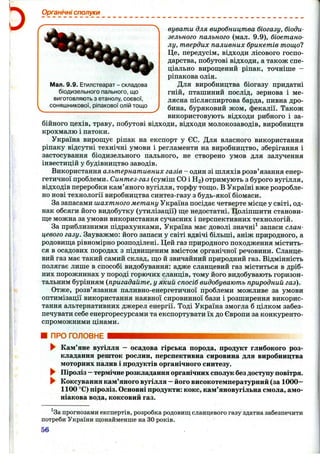 Органічні сполуки
Мал. 9.9. Етилстеарат - складова
біодизельного пального, що
виготовляють з етанолу, соєвої,
соняшникової, ріпакової олій тощо
бувати для виробництва біогазу, біоди-
зельного пального (мал. 9.9), біоетано-
лу, твердих паливних брикетів тощо?
Це, передусім, відходи лісового госпо-
дарства, побутові відходи, а також спе-
ціально вирощений ріпак, точніше -
ріпакова олія.
Для виробництва біогазу придатні
гній, пташиний послід, зернова і ме­
лясна післясниртова барда, пивна дро­
бина, буряковий жом, фекалії. Також
використовують відходи рибного і за­
бійного цехів, траву, побутові відходи, відходи молокозаводів, виробництв
крохмалю і патоки.
Україна вирощує ріпак на експорт у ЄС. Для власного використання
ріпаку відсутні технічні умови і регламенти на виробництво, зберігання і
застосування біодизельного пального, не створено умов для залучення
інвестицій у будівництво заводів.
Використання альтернативних газів - один зі шляхів розв’язання енер­
гетичної проблеми. Синтез-газ (суміш СО і Н2 ) отримують з бурого вугілля,
відходів переробки кам’яного вугілля, торфу тощо. В Україні вже розробле­
но нові технології виробництва синтез-газу з будь-якої біомаси.
За запасами шахтного метану Україна посідає четверте місце у світі, од­
нак обсяги його видобутку (утилізації) ще недостатні. Поліпшити станови­
ще можна за умови використання сучасних і перспективних технологій.
За приблизними підрахунками, Україна має доволі значні^ запаси слан­
цевого газу. Зауважмо: його запаси у світі вдвічі більші, аніж природного, а
родовища рівномірно розподілені. Цей газ природного походження містить­
ся в осадових породах з підвищеним вмістом органічної речовини. Сланце­
вий газ має такий самий склад, що й звичайний природний газ. Відмінність
полягає лише в способі видобування: адже сланцевий газ міститься в дріб­
них порожнинах у породі горючих сланців, тому його видобувають горизон­
тальним бурінням (пригадайте, у який спосіб видобувають природний газ).
Отже, розв’язання паливно-енергетичної проблеми можливе за умови
оптимізації використання наявної сировинної бази і розширення викорис­
тання альтернативних джерел енергії. Тоді Україна змогла б цілком забез­
печувати себе енергоресурсами та експортувати їх до Європи за конкуренто­
спроможними цінами.
ПРО ГОЛОВНЕ
► Кам’яне вугілля - осадова гірська порода, продукт глибокого роз­
кладання решток рослин, перспективна сировина для виробництва
моторних палив і продуктів органічного синтезу.
► Піроліз —термічне розкладання органічних сполук без доступу повітря.
► Коксування кам’яного вугілля —його високотемпературний (за 1000—
1100 °С) піроліз. Основні продукти: кокс, кам’яновугільна смола, амо­
ніакова вода, коксовий газ.
^За прогнозами експертів, розробка родовищ сланцевого газу здатна забезпечити
потреби України щонайменше на ЗОроків.
56
 