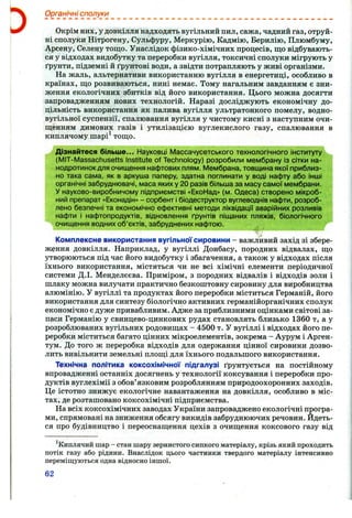Органічні сполуки
Окрім них, у довкілля надходять вугільний пил, сажа, чадний газ, отруй­
ні сполуки Нітрогену, Сульфуру, Меркурію, Кадмію, Берилію, Плюмбуму,
Арсену, Селену тощо. Унаслідок фізико-хімічних процесів, що відбувають­
ся у відходах видобутку та переробки вугілля, токсичні сполуки мігрують у
ґрунти, підземні й ґрунтові води, а звідти потрапляють у живі організми.
На жаль, альтернативи використанню вугілля в енергетиці, особливо в
країнах, що розвиваються, нині немає. Тому нагальним завданням є зни­
ження екологічних збитків від його використання. Цього можна досягти
запровадженням нових технологій. Наразі досліджують економічну до­
цільність використання як палива вугілля ультратонкого помелу, водно-
вугільної суспензії, спалювання вугілля у чистому кисні з наступним очи­
щенням димових газів і утилізацією вуглекислого газу, спалювання в
киплячому піарі^ тощо.
Дізнайтеся більше... Науковці Массачусетського технологічного інституту
(IVIIT-Massachusetts Institute of Teclinology) розробили мембрану Із сітки на-
нодротинок для очищення нафтових плям. Мембрана, товщина якої приблиз­
но така сама, як в аркуша паперу, здатна поглинати у воді нафту або інші
органічні забруднювачі, маса яких у 20 разів більша за масу самої мембрани.
У науково-виробничому підприємстві «ЕкоНад» (м. Одеса) створено мікроб­
ний препарат «Еконадін» - сорбент і біодеструктор вуглеводнів нафти, розроб­
лено безпечні та економічно ефективні методи ліквідації аварійних розливів
нафти і нафтопродуктів, відновлення ґрунтів піщаних пляжів, біологічного
очищення водних об’єктів, забруднених нафтою.
Комплексне використання вугільної сировини - важливий захід зі збере­
ження довкілля. Наприклад, у вугіллі Донбасу, породних відвалах, що
утворюються під час його видобутку і збагачення, а також у відходах після
їхнього використання, містяться чи не всі хімічні елементи періодичної
системи Д.І. Менделєєва. Приміром, з породних відвалів і відходів золи і
шлаку можна вилучати практично безкоштовну сировину для виробництва
алюмінію. У вугіллі та продуктах його переробки міститься Германій, його
використання для синтезу біологічно активних германійорганічних сполук
економічно є дуже привабливим. Адже за приблизними оцінками світові за­
паси Германію у свинцево-цинкових рудах становлять близько 1360 т, а у
розроблюваних вугільних родовищах - 4500 т. У вугіллі і відходах його пе­
реробки міститься багато цінних мікроелементів, зокрема - Аурум і Арген-
тум. До того ж переробка відходів для одержання цінної сировини дозво­
лить вивільнити земельні площі для їхнього подальшого використання.
Технічна політика коксохімічної підгалузі ґрунтується на постійному
впровадженні останніх досягнень у технології коксування і переробки про­
дуктів вуглехімії з обов’язковим розроблянням природоохоронних заходів.
Це істотно знижує екологічне навантаження на довкілля, особливо в міс­
тах, де розташовано коксохімічні підприємства.
На всіх коксохімічних заводах України запроваджено екологічні програ­
ми, спрямовані на зниження обсягу викидів забруднюючих речовин. Йдеть­
ся про будівництво і переоснащення цехів з очищення коксового газу від
^Киплячий шар - стан шару зернистого сипкого матеріалу, крізь який проходить
потік газу або рідини. Внаслідок цього частинки твердого матеріалу інтенсивно
переміщуються одна відносно іншої.
62
 