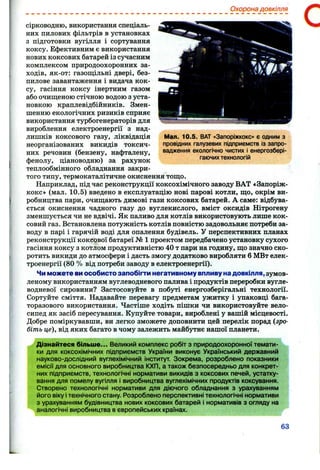 Охорона довкілля
Мал. 10.5. ВАТ «Запоріжкокс» є одним з
провідних галузевих підприємств із запро­
вадження екологічно чистих і енергозбері­
гаючихтехнологій
сірководню, використання спеціаль­
них пилових фільтрів в установках
з підготовки вугілля і сортування
коксу. Ефективним є використання
нових коксових батарей із сучасним
комплексом природоохоронних за­
ходів, як-от: газош;ільні двері, без-
пилове завантаження і видача кок­
су, гасіння коксу інертним газом
або очищеною стічною водою з уста­
новкою краплевідбійників. Змен­
шенню екологічних ризиків сприяє
використання турбогенераторів для
вироблення електроенергії з над­
лишків коксового газу, ліквідація
неорганізованих викидів токсич­
них речовин (бензену, нафталену,
фенолу, ціановодню) за рахунок
теплообмінного обладнання закри­
того типу, термокаталітичне окиснення тощо.
Наприклад, під час реконструкції коксохімічного заводу ВАТ «Запоріж­
кокс» (мал. 10.5) введено в експлуатацію нові парові котли, що, окрім ви­
робництва пари, очищають димові гази коксових батарей. А саме: відбува­
ється окиснення чадного газу до вуглекислого, вміст оксидів Нітрогену
зменшується чи не вдвічі. Як паливо для котлів використовують лише кок­
совий газ. Встановлена потужність котлів повністю задовольняє потреби за­
воду в парі і гарячій воді для опалення будівель. У перспективних планах
реконструкції коксової батареї № 1 проектом передбачено установку сухого
гасіння коксу з котлом продуктивністю 40 т пари на годину, що значно ско­
ротить викиди до атмосфери і дасть змогу додатково виробляти 6 МВт елек­
троенергії (80 % від потреби заводу в електроенергії).
Чи можете ви особисто запобігти негативному впливу на довкілля, зумов­
леному використанням вуглеводневого палива і продуктів переробки вугле­
водневої сировини? Застосовуйте в побуті енергозберігальні технології.
Сортуйте сміття. Надавайте перевагу предметам ужитку і упаковці бага­
торазового використання. Частіше ходіть пішки чи використовуйте вело­
сипед як засіб пересування. Купуйте товари, вироблені у вашій місцевості.
Добре поміркувавши, ви легко зможете доповнити цей перелік порад (зро­
біть це), від яких багато в чому залежить майбутнє нашої планети.
Дізнайтеся більше... Великий комплекс робіт з природоохоронної темати­
ки для коксохімічних підприємств України виконує Український державний
науково-дослідний вуглехімічний інститут. Зокрема, розроблено показники
емісії для основного виробництва КХП, а також безпосередньо для конкрет­
них підприємств, технологічні нормативи викидів з коксових печей, устатку­
вання для помелу вугілля і виробництва вуглехімічних продуктів коксування.
Створено технологічні нормативи для діючого обладнання з урахуванням
його віку ітехнічного стану. Розроблено перспективні технологічні нормативи
з урахуванням будівництва нових коксових батарей і нормативів з огляду на
аналогічні виробництва в європейських країнах.
63
 