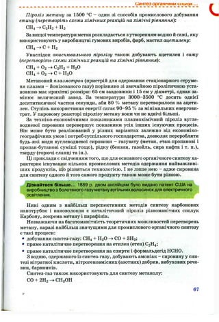 Синтез органічних иии/іук...
Піроліз метану за 1500 °С - один зі способів промислового добування
етину (перетворіть схеми хімічних реакцій на хімічні рівняння)'.
СН4 ^ С2Н2 + На
За вищої температури метан розкладається з утворенням водню й сажі, яку
використовують у виробництві гумових виробів, фарб, мастил ацетилену.
СН4 -> С + На
Унаслідок окиснювального піролізу також добувають ацетилен і сажу
(перетворіть схеми хімічних реакцій на хімічні рівняння):
СН4 + О2 —>С2Н2 + Н2О
СН4 + О2 —>С + Н2О
Метановий плазмотрон (пристрій для одержання стаціонарного струме­
ня плазми - йонізованого газу) порівняно зі звичайною піролітичною уста­
новкою має крихітні розміри; 65 см завдовжки і 15 см у діаметрі, однак за­
мінює величезний завод. За температури 3000-3500 °С досить однієї
десятитисячної частки секунди, аби 80 % метану перетворилося на ацети­
лен. Ступінь використання енергії сягає 90-95 % за мінімальних енергови-
трат. У паровому реакторі піролізу метану вони чи не вдвічі більші.
За техніко-економічними показниками плазмохімічний піроліз вугле­
водневої сировини перевершує показники усіх інших існуючих процесів.
Він може бути региіізований у різних варіантах залежно від економіко-
географічних умов і потреб суспільного господарства, дозволяє переробляти
будь-які види вуглеводневої сировини - газувату (метан, етан-пропанові і
пропан-бутанові суміші тощо), рідку (бензин, газойль, сира нафта і т. п,),
тверду (горючі сланці та ін.).
Ці приклади є свідченням того, що для основного органічного синтезу ха­
рактерне існування кількох промислових методів одержання найважливі­
ших продуктів, що різняться технологією. І не лише нею - адже сировина
для синтезу одного й того самого продукту також може бути різною.
Дізнайтеся більше... 1889 р. двом англійцям було видано патент США на
виробництво з болотяного газу метану вугільних волосинок для електричного
освітлення.
Нині одним з найбільш перспективних методів синтезу карбонових
нанотрубок і нановолокон є каталітичний піроліз різноманітних сполук
Карбону, зокрема метану і парафінів.
Незважаючи на багатоманітність теоретичних можливостей перетворень
метану, наразі найбільш значущими для промислового органічного синтезу
є такі процеси:
• добування синтез-газу: СН4 + Н2О -> СО -ЬЗН2 ;
• пряме каталітичне перетворення на етилен (етен) С2Н4 ;
• пряме каталітичне перетворення на спирти і формальдегід НСНО.
З водню, одержаного із синтез-газу, добувають амоніак - сировину у син­
тезі нітратної кислоти, нітрогеновмісних (азотних) добрив, вибухових речо­
вин, барвників.
Синтез-газ також використовують для синтезу метанолу:
СО + 2Ha СН3 ОН
67
 