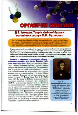 O M M m
§ 1. Ізомери. Теорія хімічної будови
органічних сполук О.М. Бутлерова
Чому за однакового хімічного складу молекул фруктоза чи не втричі солодша
за глюкозу? Чим зумовлене розмаїття органічних сполук і від чого залежать
їхні властивості? У пошуку відповідей на ці та багато інших важливих запи­
тань вам допоможе матеріал першого і наступних параграфів підручника.
Опрацювавши цей параграф, ви пригадаєте найважливіші наукові методи пізнання;
дізнаєтеся, які речовини називають ізомерами і в чому суть явища ізомери; пере­
свідчитеся, що теорія є вищою формою наукових знань; зможете осягнути зміст
основного положення теорії хімічної будови й у подальшому застосувати набуті
знання для пояснення багатоманітності органічних речовин.
Ізомери - рвчоїини З однаковим якісним І
КІЛЬКІСНИМ складом, але різною будовою І різ­
ними властивостями. Яка причина ізомерії (від
грец. - рівної, однакової міри) - явища існуван­
ня ізомерів, як його було відкрито? Ви, звичайно,
пам’ятаєте, що хімічний аналіз і синтез - науко­
ві методи пізнання, які допомагають науковцям-
хімікам осягнути таємниці світу речовин і їхніх
перетворень. Зокрема, ці методи широко ви­
користовували Ф. Велер (мал. 1.1) і Ю. Лібіх
(мал. 1.2). На початку XIX ст. вони експеримен­
тальним шляхом виявили, що ізоціанатна
(HCNO)i фульмінатна (від лат. fulmen - блискав­
ка, тривіальна назва - гримуча кислота) кислоти
мають однаковий якісний і кількісний хімічний
склад. Однак їхні властивості істотно різняться.
Властивості солей фульмінатної та ізоціанатної
кислот також різні. Приміром, аргентум(І) фуль­
мінат (тривіальна назва - гримуче срібло) легко
вибухає, тож ще від часів Наполеона його вико­
ристовують як детонатор. Натомість аргентум(І)
ізоціанат - порівняно стійка сполука.
Мал. 1.1.
Велер Фрідріх (1800-1882).
Видатний німецький хімік,
професор Геттінгенського
університету. Працював у
галузі органічної та
неорганічної хімії.
Синтезував низку органічних
сполук, визначив їхні
формули. Започаткував
органічний синтез
 