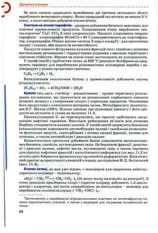 о Органічні сполуки
За цією схемою одержують щонайменш дві третини загального обсягу
виробленого метилового спирту. Якщо природний газ містить не менше з %
етану, з нього вигідно добувати етилен (етен).
Синтези на основі парафінів - джерело добування багатьох важливих для
хімічної промисловості продуктів. Хлоруванням етану виробляють гек-
сахлороетан^ СІ3 С-ССІ3 й інші хлоропохідні. Продукт хлорування твердих
парафінів - хлоропарафін-40 (w(Cl)« 40 %) використовують як пластифіка­
тор, хлоропарафін-70 {яка масова частка Хлору в ньому?) - для просочення
паперу і тканин, аби надати їм вогнестійкості.
Продукти повного фторування вузьких фракцій гасу і газойлю є цінними
мастильними речовинами і гідравлічними рідинами з високою термічною і
хімічною стійкістю, фреони на основі етану застосовують як холодоагенти.
У такий спосіб у трубчастих печах за 850 °С реакцією дегідрування одер­
жують сировину для виробництва різноманітних полімерних виробів і на­
півпродукт у різних органічних синтезах:
С2Нб->С2Н4 + Н2
Каталітичним окисненням бутану у промисловості добувають оцтову
(етанову) кислоту:
2С4НЮ + 502 4СН3СООН + 2Н2О
Крекінг (від англ. cracking - розщеплення) - процес термічного розкла­
дання вуглеводнів, що ґрунтується на розщепленні карбонового ланцюга
великих молекул з утворенням сполук з коротшим ланцюгом. Основними
його продуктами є компоненти моторних палив. Метод крекінгу запатенту­
вав В.Г. Шухов (1891). Більше уявлень про різновиди крекінгу і його про­
дукти ви дістанете зі схеми на малюнку 11.3.
Проаналізувавши її, ви пересвідчилися, що крекінг здійснюють нагрі­
ванням нафтової сировини. Внаслідок руйнування зв’язків між атомами
Карбону утворюються алкани і алкени. У такий спосіб одержують бензинові
(низькооктанові компоненти автомобільних палив) і газойльові (компонен­
ти флотських мазутів, газотурбінних і пічних палив) фракції, паливо для
котелень, а також автомобільне і дизельне пальне.
Каталітичним крекінгом добувають базові компоненти високооктано-
вих бензинів, газойлів, вуглеводневих газів. Це бензинові фракції, реактив­
ні і дизельні палива, нафтові масла, вуглеводневі гази, а також сировина
для піролізу нафтових фракцій і каталітичного риформінгу {за мал. 11.2 по­
ясніть суть добування ароматичних вуглеводнівриформінгом). Каталітич­
ний крекінг за присутності алюміній хлориду досліджував М.Д. Зелінський
(мал. 11.4).
Етилен (етен), як вам уже відомо, є мономером для одержання найпопу-
лярнішого полімеру - поліетилену:
пВ.2^ = СН2 (-СН2 -СН2 -)п {до якого типу належить ця реакція?). З
етену реакцією приєднання хлору і гідроген хлориду добувають 1 ,2 -дихло-
роетан і хлороетан, які потім переробляють на вінілхлорид - мономер для
виробництва полівінілхлориду (-СН2 -СНС1-)п:
^Застосовують у виробництві нітроцелюлозних пластмас як інтенсифікатор сві­
тіння піротехнічних сумішей, а також у медицині для лікування гельмінтозів пе­
чінки.
68
 
