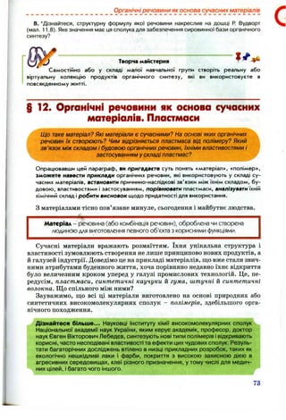 Органічні речовини як основа сучасних матеріалів
8 . ‘Дізнайтеся, структурну формулу якої речовини накреслив на дошці Р. Вудворт
(мал. 11.8). Яке значення має ця сполука для забезпечення сировинної бази органічного
синтезу?
с
Творча майстерня
Самостійно або у складі малої навчальної групи створіть реальну або
віртуальну колекцію продуктів органічного синтезу, які ви використовуєте в
повсякденному житті.
§12. Органічні речовини як основа сучасних
матеріалів. Пластмаси
Що таке матеріал? Які матеріали є сучасними? На основі яких органічних
речовин їх створюють? Чим відрізняється пластмаса від полімеру? Який
зв'язок між складом і будовою органічних речовин, їхніми властивостями і
застосуванням у складі пластмас?
Опрацювавши цей параграф, ви пригадаєте суть понять «матеріал», «полімер»,
зможете навести приклади органічних речовин, які використовують у складі су­
часних матеріалів, встановити причинно-наслідкові зв'язки між їхнім складом, бу­
довою, властивостями і застосуванням, порівнювати ппастмаси, аналізувати їхній
хімічний склад і робити висновок щодо придатності для використання.
З матеріалами тісно пов’язане минуле, сьогодення і майбутнє людства.
Матеріал - речовина (або комбінація речовин), оброблена чи створена
людиною для виготовлення певного об’єкта з корисними функціями.
Сучасні матеріали вражають розмаїттям. їхня унікальна структура і
властивості зумовлюють створення не лише принципово нових продуктів, а
й галузей індустрії. Доведімо це на прикладі матеріалів, що вже стали звич­
ними атрибутами буденного життя, хоча порівняно недавно їхнє відкриття
було величезним кроком уперед у галузі промислових технологій. Це, пе­
редусім, пластмаси, синтетичні каучуки й гума, штучні й синтетичні
волокна. Що спільного між ними?
Зауважимо, що всі ці матеріали виготовлено на основі природних або
синтетичних високомолекулярних сполук - полімерів, здебільшого орга­
нічного походження.
Дізнайтеся більше... Науковці Інституту хімії високомолекулярних сполук
Національної академії наук України, яким керує академік, професор, доктор
наук Євген Вікторович Лебедєв, синтезують нові типи полімерів і відкривають
корисні, часто несподівані властивості та ефекти цих чудових сполук. Резуль­
тати багаторічних досліджень втілено в низці прикладних розробок, таких як
екологічно нешкідливі лаки і фарби, покриття з високою захисною дією в
агресивних середовищах, клеї різного призначення, у тому числі для медич­
них цілей, і багато чого іншого.
73
 