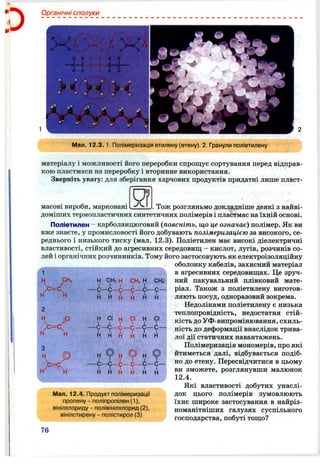 Органічні сполуки
■* V i
Мал. 12.3. 1. Полімеризація етилену (етену). 2. Гранули поліетилену
матеріалу і можливості його переробки спрощує сортування перед відправ­
кою пластмаси на переробку і вторинне використання.
Зверніть увагу: для зберігання харчових продуктів придатні лише пласт-
Я
1
Н СНз
н н
н СНз н
С—с - с -
й
СНзН
-с —с-
н н
масові вироби, марковані Тож розгляньмо докладніше деякі з найві-
доміших термопластичних синтетичних полімерів і пластмас на їхній основі.
Поліетилен - карболанцюговий {поясніть, що це означає) полімер. Як ви
вже знаєте, у промисловості його добувають полімеризацією за високого, се­
реднього і низького тиску (мал. 12.3). Поліетилен має високі діелектричні
властивості, стійкий до агресивних середовищ - кислот, лугів, розчинів со­
лей і органічних розчинників. Тому його застосовують як електроізоляційну
оболонку кабелів, захисний матеріал
в агресивних середовищах. Це зруч­
ний пакувальний плівковий мате­
ріал. Також з поліетилену виготов­
ляють посуд, одноразовий зокрема.
Недоліками поліетилену є низька
теплопровідність, недостатня стій­
кість до УФ-випромінювання, схиль­
ність до деформації внаслідок трива­
лої дії статичних навантажень.
Полімеризація мономерів, про які
йтиметься далі, відбувається подіб­
но до етену. Пересвідчитися в цьому
ви зможете, розглянувши малюнок
12.4.
Які властивості добутих унаслі­
док цього полімерів зумовлюють
їхнє широке застосування в найріз­
номанітніших галузях суспільного
господарства, побуті тощо?
)с
,СІ СІ СІ н
- 9 - 9 - 9 -
н н н н
СНз
- с —
,1.
СІ
І
-С -
и
> = С .
W >1
р
Мал. 12.4. Продукт полімеризації
пропену - поліпропілен (1),
вінілхлориду - полівінілхлорид (2),
вінілстирену - полістирол (3)
76
 