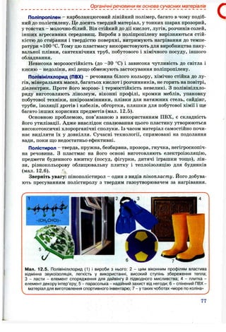 Органічні речовини як основа сучасних матеріалів
Поліпропілен - карболанцюговий лінійний полімер, багато в чому подіб­
ний до поліетилену. Це досить твердий матеріал, у тонких шарах прозорий,
у товстих - молочно-білий. Він стійкий до дії кислот, лугів, розчинів солей,
інших агресивних середовищ. Вироби з поліпропілену вирізняються стій­
кістю до стирання і твердістю поверхні, витримують нагрівання до темпе­
ратури «100 °С. Тому цю пластмасу використовують для виробництва паку­
вальної плівки, сантехнічних труб, побутового і хімічного посуду, іншого
обладнання.
Невисока морозостійкість (до -ЗО °С) і зависока чутливість до світла і
кисню - недоліки, які дещо обмежують застосування поліпропілену.
Полівінілхлорид (ПВХ) - речовина білого кольору, хімічно стійка до лу­
гів, мінеральних масел, багатьох кислот і розчинників, не горить на повітрі,
діелектрик. Проте його морозо- і термостійкість невеликі, з полівінілхло­
риду виготовляють лінолеум, віконні профілі, кромки меблів, упаковку
побутової техніки, шкірозамінники, плівки для натяжних стель, сайдінг,
труби, ізоляції дротів і кабелів, обгортки, пляшки для побутової хімії і ще
багато інших корисних предметів (мал. 12.5).
Основною проблемою, пов’язаною з використанням ПВХ, є складність
його утилізації. Адже внаслідок спалювання цього пластику утворюються
високотоксичні хлорорганічні сполуки. Із часом матеріал самостійно почи­
нає виділяти їх у довкілля. Сучасні технології, спрямовані на подолання
вади, поки що недостатньо ефективні.
Полістирол - тверда, пружна, безбарвна, прозора, гнучка, негігроскопіч-
на речовина. З пластмас на його основі виготовляють електроізоляцію,
предмети буденного вжитку (посуд, фігурки, дитячі іграшки тощо), лін­
зи, різнокольорову облицювальну плитку і теплоізоляцію для будинків
(мал. 1 2 .6 ).
Зверніть увагу: пінополістирол - один з видів пінопласту. Його добува­
ють пресуванням полістиролу з твердим газоутворювачем за нагрівання.
С
Мал. 12.5. Полівінілхлорид (1) І вироби з нього: 2 - цим віконним профілям властива
відмінна звукоізоляція, легкість у використанні, високий ступінь збереження тепла;
З - ласти - елемент спорядження для дайвінгу й підводного мисливства; 4 - плитка -
елемент декору інтер’єру; 5 - парасолька - надійний захист від негоди; 6 - спінений ПВХ -
матеріал для виготовлення спортивного інвентарю; 7 - у таких чоботах «море по коліна»
77
 
