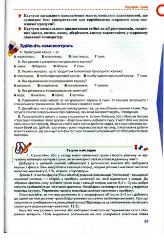 Каучуки. Гума
Каучуки загального призначення мають комплекс властивостей, що
зумовлює їхнє використання для виробництва широкого кола спо­
живчої продукції.
Каучуки спеціального призначення стійкі до дії розчинників, техніч­
них масел, кисню, озону, зберігають високу еластичність у широкому
діапазоні температур.
Здійсніть самоконтроль
1. Природний каучук - це:
Атермопласт; Б еластомер; В пластмаса; Г гума.
2. Яке дерево є джерелом натурального каучуку?
А гевея; Б береза; В яблуня; Г клен.
3. Укажіть матеріал, що є продуктом вулканізації природного каучуку:
А пластмаса; Б поліхлоропреновий каучук; В полібутадієнстирольний каучук; Г гума.
4. Яке призначення хлоропренового каучуку?
А загальне; Б спеціальне; В ексклюзивне; Г таємне.
5. Яка речовина є вулканізувальним агентом?
А вода; Б кисень; В сірка; Г вуглець.
6 . Порівняйте властивості: а) натурального каучуку й гуми; б) каучуків загального і
спеціального призначення. Які їхні спільні й відмінні риси?
7. Дізнайтеся, чи є у вашому регіоні підприємства, що виробляють каучуки й гуми. Під­
готуйте стисле повідомлення про сировину, яку вони використовують, і продукцію.
8 . Проаналізуйте цитату з твору уродженця м. Ірпеня (Київська обл.) І/Іиколи Носова
«Пригоди Незнайка і його друзів»: «Коротуни вміли добувати гуму. У місті біля них росли
квіти на кшталт фікусів. Якщо на стеблі такої квітки зробити надріз, то з нього починає ви­
тікати білий сік. Цей сік поступово гусне і перетворюється на гуму, з якої можна робити
м’ячі та калоші». Де закінчується фантастика і починається реальність? Обґрунтуйте свою
відповідь.
.............Творча майстерня ^ ^
1. Самостійно або у складі малої навчальної групи створіть реальну чи вір­
туальну колекцію каучуків і гуми, які ви використовуєте в повсякденному житті.
Добудьте у шкільній хімічній лабораторії з допомогою вчителя або лаборанта
каучук з фікуса. Вам знадобляться кальцій хлорид, водний розчин з масовою часткою
калій перманганату 0,5 %, етанол, хлороформ.
Зріжте 1-2 листки фікуса {Ficus elasfica) родини Шовковицеві {Могасаеа) - поширеної
кімнатної рослини - і зберіть у пробірку молочний сік, який виділяється з живців. До
зібраних крапель соку добавте трохи води і кальцій хлорид масою 0,5 г. Суміш добре
струсіть ідобавляйте до неї етанол краплями. Незабаром на поверхні розчину утворяться
пластівці каучуку. Перенесіть частину пластівців скляною паличкою у пробірку.
Спостерігайте, як учитель розчинить їх у хлороформі об'ємом 2 -3 мл і добавить
до однієї частини розчину трохи блідо-рожевого розчину калій перманганату. Про що
свідчитиме знебарвлення реакц/йно/'сум/ш/? Відповідь на це запитання вам полегшать
структурні формули каучуків (мал. 13.2).
Іншу частину розчину учитель або лаборант помістить на годинникове скло і обе­
режно випарить. Після видалення розчинника на склі утвориться еластична плівка
87
 
