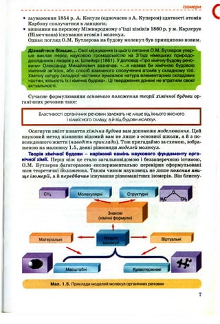 • зауваження 1854 р. А. Кекуле (одночасно з А. Купером) здатності атомів
Карбону сполучатися в ланцюги;
• визнання на першому Міжнародному з’їзді хіміків 1860 р. у м, Карлсруе
(Німеччина) існування атомів і молекул.
Однак погляд О.М. Бутлерова на будову молекул був принципово новим.
Дізнайтеся більше... Свої міркування із цього питання О.М. Бутлеров упер­
ше виклав перед науковою громадськістю на З ’їзді німецьких природо­
дослідників і лікарів ум . іипейері (1861). У доповіді «Про хімічну будову речо­
вини» Олександр Михайлович зазначав: «...я назвав би хімічною будовою
хімічний зв’язок, або спосіб взаємного сполучення атомів у складному тілі.
Хімічну натуру складної частинки зумовлює натура елементарних складових
частин, кількість їх і хімічна будова». Ці твердження донині не втратили своєї
актуальності.
Сучасне формулювання основного положення теорії хімічної будови ор­
ганічних речовин таке:
Властивості органічних речовин залежать не лише від їхнього якісного
і кількісного складу, а й від будови молекул.
Ізомери
Осягнути зміст поняття хімічна будова вам допоможе моделювання. Цей
науковий метод пізнання відомий вам не лише з основної школи, а й з по­
всякденного життя {наведіть приклади). Тож пригадаймо за схемою, зобра­
женою на малюнку 1.5, деякі різновиди моделей молекул.
Теорія хімічної будови - наріжний камінь наукового фундаменту орга­
нічної хімїі. Перш ніж це стало загальновідомою і беззаперечною істиною,
О.М. Бутлеров багаторазово експериментально перевірив сформульовані
ним теоретичні положення. Таким чином науковець не лише пояснив яви­
ще ізомерії, а й передбачив існування різноманітних ізомерів. Він блиску-
Молекулярні
т Структурні
Знакові
(хімічні формули)
Мал. 1.5. Приклади моделей молекул органічних речовин
 