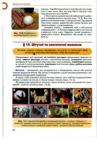 Органічні сполуки
Мал. 13.8. Стрибунець із
силіційорганічного каучуку
каучуку. Спробуйте розтягнути пластівці каучуку пінце­
том у тонкі нитки. Про яку властивість каучуку свід­
чать результати цієїспробиї
2. Виготовте вшкільній хімічній лабораторії стрибун­
ця із силіційорганічного каучуку (мал. 13.8). Вам зна­
добляться етиловий спирт і силікатний клей, одноразові
пластикові стакани, дерев'яна або скляна паличка для
перемішування, гумові рукавички.
Змішайте етанол і силГкатний клей в об'ємному
співвідношенні 1 : 4. Ретельно перемішайте, аж поки не
утвориться густа маса. Надягніть гумові рукавички і
сформуйте кульку. Випробуйте свій витвір на стри­
бучість.
§ 14. Штучні то синтетичні волокна
За якою ознакою волокна класифікують на штучні та синтетичні? Який
зв ’язок властивостями волокон і їхнім застосуванням?
Опрацювавши цей параграф, ви зможете пригадати найважливіші природні во­
локна, навести приклади штучних і синтетичних волокон, встановити причинно-
наслідкові зв'язки між їхніми властивостями і застосуванням, порівнювати прирор,-
ні, штучні й синтетичні волокна, аналізувати іхнт хімічний склад і робити висновок
щодо придатності для використання.
Волокна - матеріали, що складаються з непрядених ниток або довгих
тонких відрізків нитки. Це гнучкі утворення з дуже малим (порівняно з до­
вжиною) поперечним перерізом.
з курсу хімії основної школи ви вже знаєте, яка хімічна природа бавов­
няних і лляних волокон, а також вовни і шовку (мал. 14.1).
Це приклади природних волокон. Інша велика група волокнистих мате­
ріалів - хімічні волокна (мал. 14.2).
Мал. 14.1. Декоративні вироби з натуральних волокон - аплікації з бавовни (1)
і вовни (2), вишивка шовком (3), м’яка іграшка з лляної тканини (4). Основою бавовняних
ілляних волокон є целюлоза, вовни і шовку - речовини білкової природи
88
 