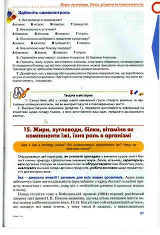 Жири, вуглеводи, білки, вітаміни як компоненти їжі
Здійсніть самоконтроль
1. Яке волокно є природним?
А вовна; Б нітрон; В лавсан; Г триацетат.
2. Яке волокно є штучним?
А бавовна; Б віскоза; В капрон; Г нітрон.
3. Яке волокно добувають прядінням з розплаву?
А вовна; Б віскоза; В триацетат; Г капрон.
4. Яке волокно має білкову природу?
А бавовна; Б вовна; В лавсан; Г нітрон.
5. Порівняйте властивості: а) вовни й капрону; б) бавовни й віскози.
6 . Поясніть, чому: а) речі, виготовлені з віскози, слід прати обережно, не викручувати;
б) лікувальну білизну, що містить хлоринові волокна, можна прасувати лише за невисокої
температури; в) нейлонові пляжні купальники швидко вицвітають.
7. Дізнайтеся, чи є у вашому або іншому регіоні України підприємства, що виробляють
штучні й синтетичні волокна. Підготуйте стисле повідомлення про сировину, яку вони ви­
користовують, і продукцію.
Творча майстерня
1. Самостійно або у складі малої навчальної групи створіть реальну чи вір­
туальну колекцію волокон, які ви використовуєте в повсякденному житті.
2. Використовуючи визначник (додаток 1), перевірте достовірність інформації на
етикетках щодо складу тканин, з яких виготовлено ваш одяг, предмети домашнього
вжитку.
15. Жири, вуглеводи, білки, вітаміни як
компоненти їж і, їхня роль в організмі
Чим є їжа з погляду хіміка? Які найважливіші компоненти їжі? Чому це
важливо знати?
Опрацювавши цей параграф, ви зможете пригадати з вивчених курсів хімії й біо­
логії хімічну природу і фізіологічне значення жирів, білків, вітамінів, характеризу­
вати органічні сполуки як компоненти їжі та обґрунтовувати їхню біологічну роль,
аналізувати хімічний склад харчових продуктів, робити висновок щодо придатнос­
ті їх для використання.
їжа - джерело енергГі* і речовин для всіх живих організмів. Адже вона
забезпечує їхню життєдіяльність {пригадайте з курсу біології складові про­
цесу живлення і поясніть, чому він є необхідною умовою існування живих
істот).
Понад століття тому в Нобелівській промові (1904) перший російський
лауреат цієї премії І.П. Павлов зазначив, що над усіма явищами життя па­
нує пошук хліба насущного (мал. 15.1). Він утілює той найдавніший зв’язок,
що поєднує всі живі істоти, у тому числі й людину, з навколишньою
97
 
